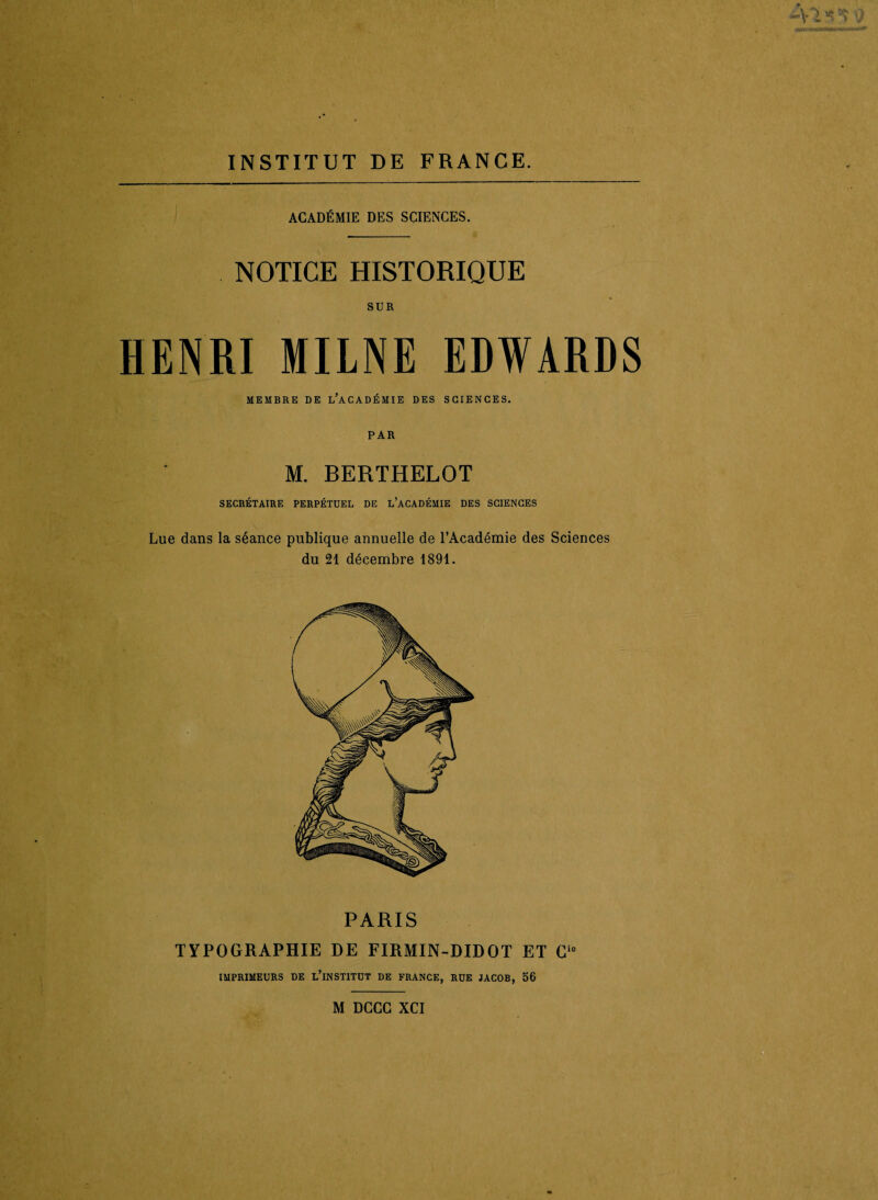 ACADÉMIE DES SCIENCES. NOTICE HISTORIQUE SUR HENRI MILNE EDWARDS MEMBRE DE l’aCADÉMIE DES SCIENCES. PAR M. BERTHELOT SECRÉTAIRE PERPÉTUEL DE L’ACADÉMIE DES SCIENCES Lue dans la séance publique annuelle de l’Académie des Sciences du 21 décembre 1891. PARIS TYPOGRAPHIE DE FIRMIN-DIDOT ET Cie IMPRIMEURS DE L’iNSTITUT DE FRANCE, RUE JACOB, 56