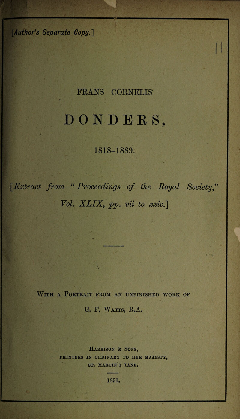 [Author's Separate Copy.] FEANS CORNELIS' D ONDER8, 1818-1889. [Extract from “ Proceedings of the Royal Society, Vol. XLIXj pp. vii to xxivJ] With a Portrait from an unfinished work of G. F. Watts, R.A. V ; I . <' Harrison & Sons, PRINTERS IN ORDINARY TO HER MAJESTY, ST. MARTIN’S DANE. 1891.