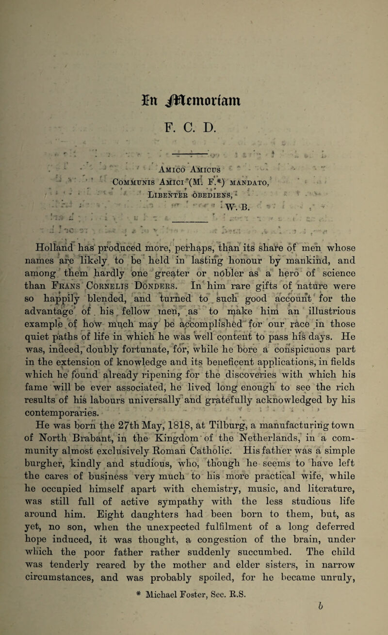 En JWemortam F. C. D. Amico Amicus Communis Amici (M. F.#) mandato, » r r f • j* f Libenter obediefs, 1 *'■ t W. B. * ? * 1 * J * x Holland has produced more, perhaps, than its share of men whose names are likely to be held in lasting honour by mankind, and among them hardly one greater or nobler as a hero of science than Frans Cornelis Donders. In him rare gifts of nature were so happily blended, and turned to such good account for the advantage of. his fellow men, as to make him an illustrious example of how much may be accomplished for our race in those quiet paths of life in which he was Well content to pass his days. He was, indeed, doubly fortunate, for, while he bore a conspicuous part in the extension of knowledge and its beneficent applications, in fields which he found already ripening for the discoveries with which his fame will be ever associated, he lived long enough to see the rich results of his labours universally and gratefully acknowledged by his contemporaries. He was born the 27th May, 1818, at Tilburg, a manufacturing town of North Brabant, in the Kingdom of the Netherlands, in a com¬ munity almost exclusively Roman Catholic. His father was a simple burgher, kindly and studious, who, though he seems to have left the cares of business very much to his more practical wife, while he occupied himself apart with chemistry, music, and literature, was still full of active sympathy with the less studious life around him. Eight daughters had been born to them, but, as yet, no son, when the unexpected fulfilment of a long deferred hope induced, it was thought, a congestion of the brain, under which the poor father rather suddenly succumbed. The child was tenderly reared by the mother and elder sisters, in narrow circumstances, and was probably spoiled, for he became unruly, * Michael Foster, Sec. B.S.