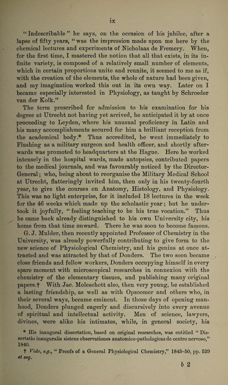“ Indescribable ” he says, on the occasion of his jubilee, after a lapse of fifty years, “ was the impression made upon me here by the chemical lectures and experiments of Nicholaas de Fremery. When, for the first time, I mastered the notion that all that exists, in its in¬ finite variety, is composed of a relatively small number of elements, which in certain proportions unite and reunite, it seemed to me as if, with the creation of the elements, the whole of nature had been given, and my imagination worked this out in its own way. Later on I became especially interested in Physiology, as taught by Schroeder van der Kolk.” The term prescribed for admission to his examination for his degree at Utrecht not having yet arrived, he anticipated it by at once proceeding to Leyden, where his unusual proficiency in Latin and his many accomplishments secured for him a brilliant reception from the academical body.* Thus accredited, he went immediately to Flushing as a military surgeon and health officer, and shortly after¬ wards was promoted to headquarters at the Hague. Here he worked intensely in the hospital wards, made autopsies, contributed papers to the medical journals, and was favourably noticed by the Director- General ; who, being about to reorganise the Military Medical School at Utrecht, flatteringly invited him, then only in his twenty-fourth year, to give the courses on Anatomy, Histology, and Physiology. This was no light enterprise, for it included 18 lectures in the week for the 46 weeks which made up the scholastic year; but he under¬ took it joyfully, “ feeling teaching to be his true vocation.” Thus he came back already distinguished to his own University city, his home from that time onward. There he was soon to become famous. G. J. Mulder, then recently appointed Professor of Chemistry in the University, was already powerfully contributing to give form to the new science of Physiological Chemistry, and his genius at once at¬ tracted and was attracted by that of Douders. The two soon became close friends and fellow workers, Donders occupying himself in every spare moment with microscopical researches in connexion wuth the chemistry of the elementary tissues, and publishing many original papers.f With Jac. Moleschott also, then very young, he established a lasting friendship, as well as with Opzoomer and others who, in their several ways, became eminent. In those days of opening man¬ hood, Donders plunged eagerly and discursively into every avenue of spiritual and intellectual activity. Men of science, lawyers, divines, were alike his intimates, while, in general society, his # His inaugural dissertation, based on original researches, was entitled “ Dis- sertatio inauguralis sistens observationes anatomico-pathologicas de centro nervoso,” 1840. f Vide, e.g., “ Proofs of a General Physiological Chemistry,” 1843-50, pp. 539 et seq.