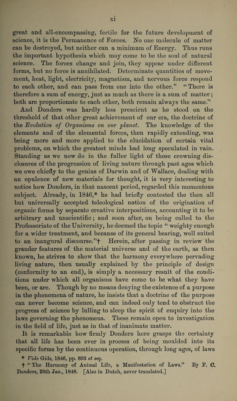great and all-encompassing, fertile for the future development of science, it is the Permanence of Forces. No one molecule of matter can be destroyed, but neither can a minimum of Energy. Thus runs the important hypothesis which may come to be the soul of natural science. The forces change and join, they appear under different forms, but no force is annihilated. Determinate quantities of move¬ ment, heat, light, electricity, magnetism, and nervous force respond to each other, and can pass from one into the other.” “ There is therefore a sum of energy, just as much as there is a sum of matter; both are proportionate to each other, both remain always the same.” And Donders was hardly less prescient as he stood on the threshold of that other great achievement of our era, the doctrine of the Evolution of Organisms on our planet. The knowledge of the elements and of the elemental forces, then rapidly extending, was being more and more applied to the elucidation of certain vital problems, on which the greatest minds had long speculated in vain. Standing as we now do in the fuller light of those crowning dis¬ closures of the progression of living nature through past ages which we owe chiefly to the genius of Darwin and of Wallace, dealing with an opulence of new materials for thought, it is very interesting to notice how Donders, in that nascent period, regarded this momentous subject. Already, in 1846,# he had briefly contested the then all but universally accepted teleological notion of the origination of organic forms by separate creative interpositions, accounting it to be arbitrary and unscientific ; and soon after, on being called to the Professoriate of the University, he deemed the topic “ weighty enough for a wider treatment, and because of its general bearing, well suited to an inaugural discourse.”f Herein, after passing in review the grander features of the material universe and of the earth, as then known, he strives to show that the harmony everywhere pervading living nature, then usually explained by the principle of design (conformity to an end), is simply a necessary result of the condi¬ tions under which all organisms have come to be what they have been, or are. Though by no means denying the existence of a purpose in the phenomena of nature, he insists that a doctrine of the purpose can never become science, and can indeed only tend to obstruct the progress of science by lulling to sleep the spirit of enquiry into the laws governing the phenomena. These remain open to investigation in the field of life, just as in that of inanimate matter. It is remarkable how firmly Donders here grasps the certainty that all life has been ever in process of being moulded into its specific forms by the continuous operation, through long ages, of laws * Vide Grids, 1846, pp. 893 et seq. f “ The Harmony of Animal Life, a Manifestation of Laws.” By F. C. Bonders, 28tli Jan., 1848. [Also in Dutch, never translated.]