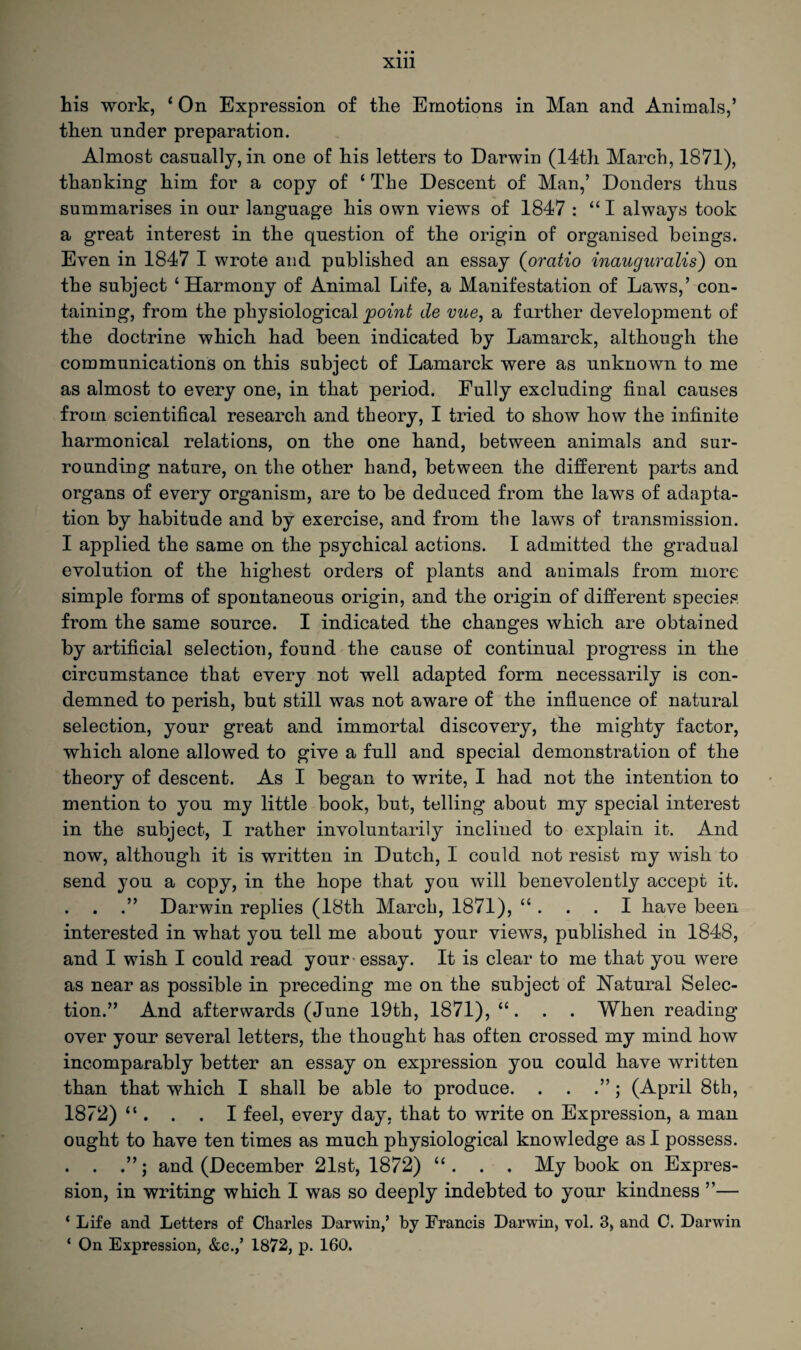 his work, ‘ On Expression of the Emotions in Man and Animals,’ then under preparation. Almost casually, in one of his letters to Darwin (14th March, 1871), thanking him for a copy of ‘The Descent of Man,’ Donders thus summarises in our language his own views of 1847 : “I always took a great interest in the question of the origin of organised beings. Even in 1847 I wrote and published an essay (oratio inauguralis) on the subject ‘Harmony of Animal Life, a Manifestation of Laws,’ con¬ taining, from the physiological point de vue, a farther development of the doctrine which had been indicated by Lamarck, although the communications on this subject of Lamarck were as unknown to me as almost to every one, in that period. Fully excluding final causes from scientifical research and theory, I tried to show how the infinite harmonical relations, on the one hand, between animals and sur- ronnding nature, on the other hand, between the different parts and organs of every organism, are to be deduced from the laws of adapta¬ tion by habitude and by exercise, and from the laws of transmission. I applied the same on the psychical actions. I admitted the gradual evolution of the highest orders of plants and animals from more simple forms of spontaneous origin, and the origin of different species from the same source. I indicated the changes which are obtained by artificial selection, found the cause of continual progress in the circumstance that every not well adapted form necessarily is con¬ demned to perish, but still was not aware of the influence of natural selection, your great and immortal discovery, the mighty factor, which alone allowed to give a full and special demonstration of the theory of descent. As I began to write, I had not the intention to mention to you my little book, but, telling about my special interest in the subject, I rather involuntarily inclined to explain it. And now, although it is written in Dutch, I could not resist my wish to send you a copy, in the hope that you will benevolently accept it. . . .” Darwin replies (18th March, 1871), “ . . . I have been interested in what you tell me about your views, published in 1848, and I wish I could read your essay. It is clear to me that you were as near as possible in preceding me on the subject of Natural Selec¬ tion.” And afterwards (June 19th, 1871), “. . . When reading over your several letters, the thought has often crossed my mind how incomparably better an essay on expression you could have written than that which I shall be able to produce. . . ; (April 8th, 1872) “ . . . I feel, every day, that to write on Expression, a man ought to have ten times as much physiological knowledge as I possess. . . .”; and (December 21st, 1872) “ . . . My book on Expres¬ sion, in writing which I was so deeply indebted to your kindness ”— ‘ Life and Letters of Charles Darwin,’ by Francis Darwin, vol. 3, and C. Darwin