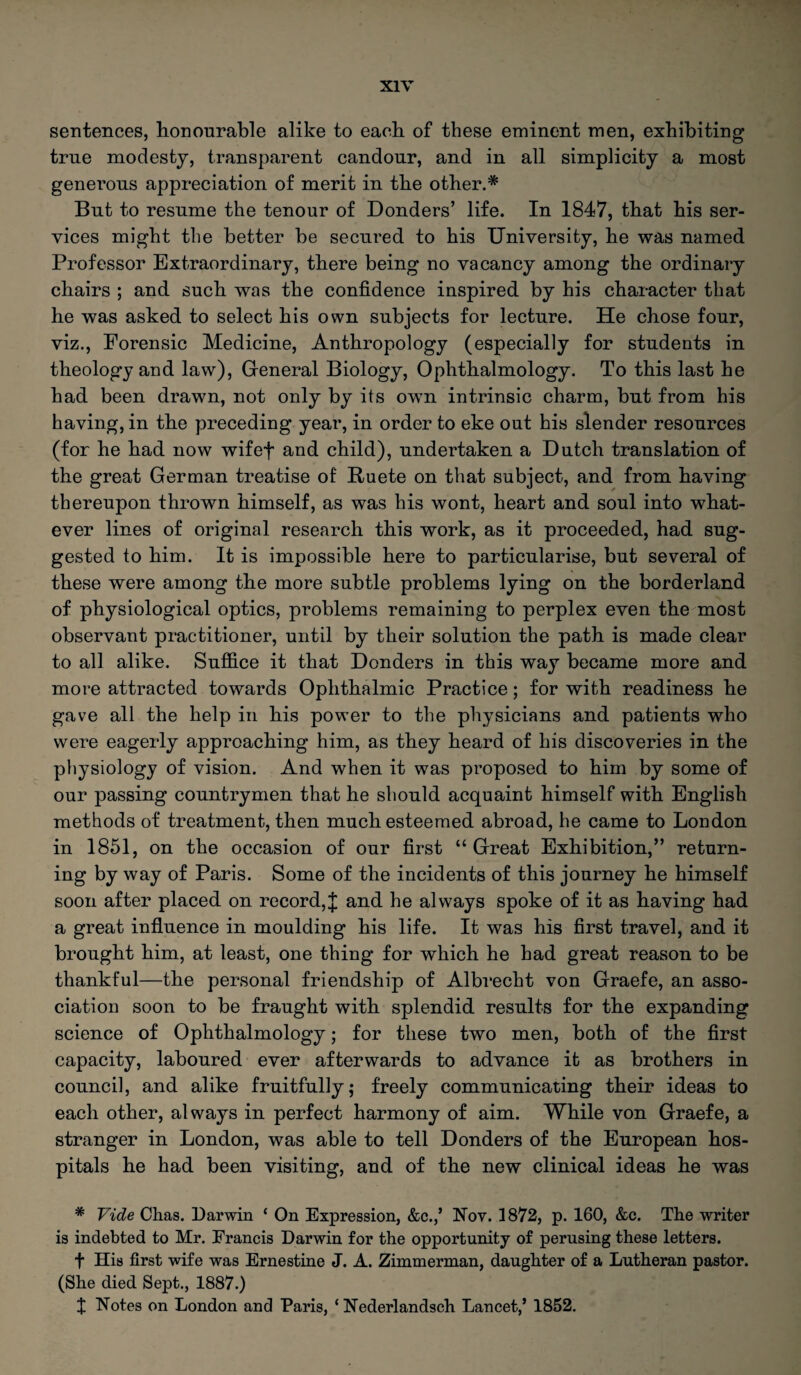 sentences, honourable alike to each of these eminent men, exhibiting true modesty, transparent candour, and in all simplicity a most generous appreciation of merit in the other.* But to resume the tenour of Donders’ life. In 1847, that his ser¬ vices might the better be secured to his University, he was named Professor Extraordinary, there being no vacancy among the ordinary chairs ; and such was the confidence inspired by his character that he was asked to select his own subjects for lecture. He chose four, viz., Forensic Medicine, Anthropology (especially for students in theology and law), General Biology, Ophthalmology. To this last he had been drawn, not only by its own intrinsic charm, but from his having, in the preceding year, in order to eke out his slender resources (for he had now wifef and child), undertaken a Dutch translation of the great German treatise of Ruete on that subject, and from having thereupon thrown himself, as was his wont, heart and soul into what¬ ever lines of original research this work, as it proceeded, had sug¬ gested to him. It is impossible here to particularise, but several of these were among the more subtle problems lying on the borderland of physiological optics, problems remaining to perplex even the most observant practitioner, until by their solution the path is made clear to all alike. Suffice it that Donders in this way became more and more attracted towards Ophthalmic Practice; for with readiness he gave all the help in his power to the physicians and patients who were eagerly approaching him, as they heard of his discoveries in the physiology of vision. And when it was proposed to him by some of our passing countrymen that he should acquaint himself with English methods of treatment, then much esteemed abroad, he came to London in 1851, on the occasion of our first “ Great Exhibition,” return¬ ing by way of Paris. Some of the incidents of this journey he himself soon after placed on record,J and he always spoke of it as having had a great influence in moulding his life. It was his first travel, and it brought him, at least, one thing for which he had great reason to be thankful—the personal friendship of Albrecht von Graefe, an asso¬ ciation soon to be fraught with splendid results for the expanding science of Ophthalmology; for these two men, both of the first capacity, laboured ever afterwards to advance it as brothers in council, and alike fruitfully; freely communicating their ideas to each other, always in perfect harmony of aim. While von Graefe, a stranger in London, was able to tell Donders of the European hos¬ pitals he had been visiting, and of the new clinical ideas he was * Vide Chas. Darwin ‘ On Expression, &c.,’ Nov. 1872, p. 160, &c. The writer is indebted to Mr. Erancis Darwin for the opportunity of perusing these letters. f His first wife was Ernestine J. A. Zimmerman, daughter of a Lutheran pastor. (She died Sept., 1887.) J Notes on London and Paris, ‘ Nederlandsch Lancet,’ 1852.