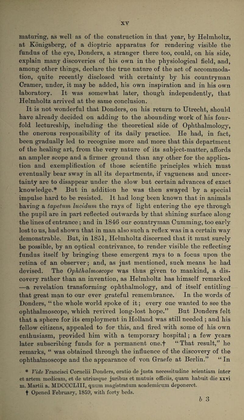 maturing, as well as of tlie construction in tliat year, by Helmholtz, at Konigsberg, of a dioptric apparatus for rendering visible the fundus of the eye, Donders, a stranger there too, could, on his side, explain many discoveries of his own in the physiological field, and, among other things, declare the true nature of the act of accommoda¬ tion, quite recently disclosed with certainty by his countryman Cramer, under, it may be added, his own inspiration and in his own laboratory. It was somewhat later, though independently, that Helmholtz arrived at the same conclusion. It is not wonderful that Donders, on his return to Utrecht, should have already decided on adding to the abounding work of his four¬ fold lectureship, including the theoretical side of Ophthalmology, the onerous responsibility of its daily practice. He had, in fact, been gradually led to recognise more and more that this department of the healing art, from the very nature of its subject-matter, affords an ampler scope and a firmer ground than any other for the applica¬ tion and exemplification of those scientific principles which must eventually bear sway in all its departments, if vagueness and uncer¬ tainty are to disappear under the slow but certain advances of exact knowledge.* But in addition he was then swayed by a special impulse hard to be resisted. It had long been known that in animals having a tapetum lucidum the rays of light entering the eye through the pupil are in part reflected outwards by that shining surface along the lines of entrance ; and in 1846 our countryman Cumming, too early lost to us, had shown that in man also such a reflex was in a certain way demonstrable. But, in 1851, Helmholtz discerned that it must surely be possible, by an optical contrivance, to render visible the reflecting fundus itself by bringing these emergent rays to a focus upon the retina of an observer; and, as just mentioned, such means he had devised. The Ophthalmoscope was thus given to mankind, a dis¬ covery rather than an invention, as Helmholtz has himself remarked —a revelation transforming ophthalmology, and of itself entitling that great man to our ever grateful remembrance. In the words of Donders, “ the whole world spoke of it; every one wanted to see the ophthalmoscope, which revived long-lost hope.” But Donders felt that a sphere for its employment in Holland was still needed ; and his fellow citizens, appealed to for this, and fired with some of his own enthusiasm, provided him with a temporary hospital; a few years later subscribing funds for a permanent one.f “That result,” he remarks, “ was obtained through the influence of the discovery of the ophthalmoscope and the appearance of von Graefe at Berlin.” “ In * Vide Francisci Cornelii Donders, oratio de justa necessitudine scientiam inter et artem medicam, et de utriusque juribus et mutuis officiis, quam hahuit die xxyi m. Martii a. MDCCCLIII, quum magistratum academicum deponeret. f Opened February, 1859, with forty beds. b 3