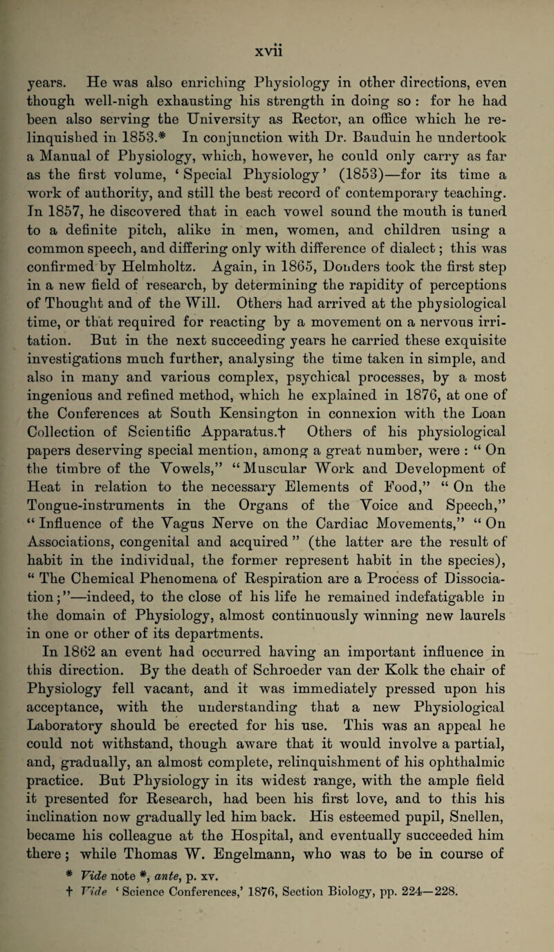 years. He was also enriching Physiology in other directions, even though well-nigh exhausting his strength in doing so : for he had been also serving the University as Rector, an office which he re¬ linquished in 1853.* In conjunction with Dr. Bauduin he undertook a Manual of Physiology, which, however, he could only carry as far as the first volume, ‘Special Physiology’ (1853)—for its time a work of authority, and still the best record of contemporary teaching. In 1857, he discovered that in each vowel sound the mouth is tuned to a definite pitch, alike in men, women, and children using a common speech, and differing only with difference of dialect; this was confirmed by Helmholtz. Again, in 1865, Donders took the first step in a new field of research, by determining the rapidity of perceptions of Thought and of the Will. Others had arrived at the physiological time, or that required for reacting by a movement on a nervous irri¬ tation. But in the next succeeding years he carried these exquisite investigations much further, analysing the time taken in simple, and also in many and various complex, psychical processes, by a most ingenious and refined method, which he explained in 1876, at one of the Conferences at South Kensington in connexion with the Loan Collection of Scientific Apparatus.t Others of his physiological papers deserving special mention, among a great number, were : “ On the timbre of the Vowels,” “Muscular Work and Development of Heat in relation to the necessary Elements of Pood,” “ On the Tongue-instruments in the Organs of the Voice and Speech,” “ Influence of the Vagus Uerve on the Cardiac Movements,” “ On Associations, congenital and acquired ” (the latter are the result of habit in the individual, the former represent habit in the species), “ The Chemical Phenomena of Respiration are a Process of Dissocia¬ tion;”—indeed, to the close of his life he remained indefatigable in the domain of Physiology, almost continuously winning new laurels in one or other of its departments. In 1862 an event had occurred having an important influence in this direction. By the death of Schroeder van der Kolk the chair of Physiology fell vacant, and it was immediately pressed upon his acceptance, with the understanding that a new Physiological Laboratory should be erected for his use. This was an appeal he could not withstand, though aware that it would involve a partial, and, gradually, an almost complete, relinquishment of his ophthalmic practice. But Physiology in its widest range, with the ample field it presented for Research, had been his first love, and to this his inclination now gradually led him back. His esteemed pupil, Snellen, became his colleague at the Hospital, and eventually succeeded him there; while Thomas W. Engelmann, who was to be in course of * Vide note *, ante, p. xv. + Vide ‘ Science Conferences,’ 1876, Section Biology, pp. 224—228.