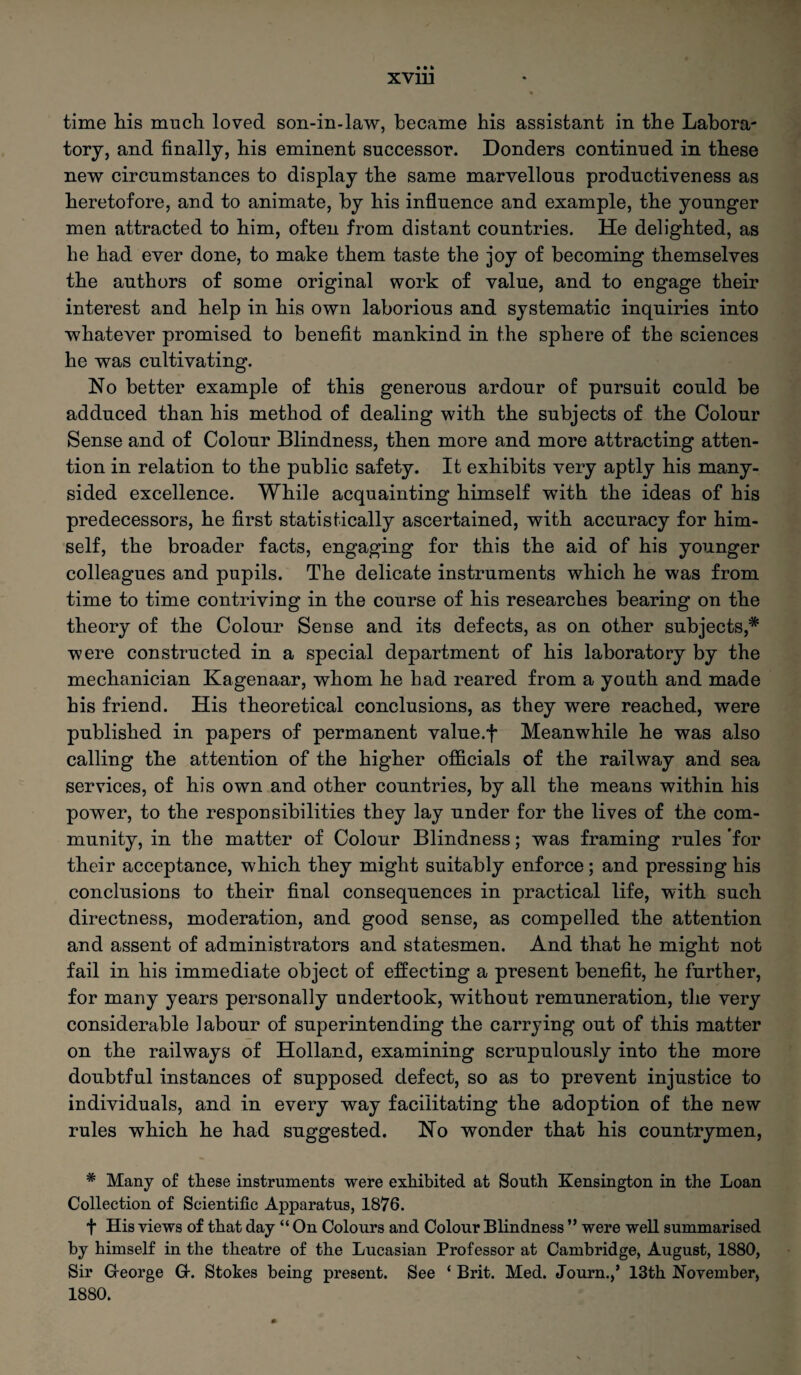 « time liis much loved son-in-law, became bis assistant in tbe Labora¬ tory, and finally, bis eminent successor. Donders continued in these new circumstances to display tbe same marvellous productiveness as heretofore, and to animate, by bis influence and example, tbe younger men attracted to him, often from distant countries. He delighted, as be bad ever done, to make them taste tbe joy of becoming themselves tbe authors of some original work of value, and to engage their interest and help in bis own laborious and systematic inquiries into whatever promised to benefit mankind in tbe sphere of tbe sciences be was cultivating. No better example of this generous ardour of pursuit could be adduced than bis method of dealing with tbe subjects of tbe Colour Sense and of Colour Blindness, then more and more attracting atten¬ tion in relation to tbe public safety. It exhibits very aptly bis many- sided excellence. While acquainting himself with tbe ideas of bis predecessors, be first statistically ascertained, with accuracy for him¬ self, tbe broader facts, engaging for this tbe aid of bis younger colleagues and pupils. Tbe delicate instruments which be was from time to time contriving in tbe course of bis researches bearing on tbe theory of tbe Colour Sense and its defects, as on other subjects,* were constructed in a special department of bis laboratory by tbe mechanician Kagenaar, whom he bad reared from a youth and made bis friend. His theoretical conclusions, as they were reached, were published in papers of permanent value.f Meanwhile be was also calling tbe attention of tbe higher officials of the railway and sea services, of his own and other countries, by all tbe means within bis power, to tbe responsibilities they lay under for the lives of tbe com¬ munity, in tbe matter of Colour Blindness; was framing rules for their acceptance, which they might suitably enforce ; and pressing bis conclusions to their final consequences in practical life, with such directness, moderation, and good sense, as compelled tbe attention and assent of administrators and statesmen. And that be might not fail in bis immediate object of effecting a present benefit, be further, for many years personally undertook, without remuneration, tbe very considerable labour of superintending tbe carrying out of this matter on tbe railways of Holland, examining scrupulously into tbe more doubtful instances of supposed defect, so as to prevent injustice to individuals, and in every way facilitating tbe adoption of tbe new rules which be had suggested. No wonder that his countrymen, * Many of these instruments were exhibited at South Kensington in the Loan Collection of Scientific Apparatus, 1876. t His views of that day “On Colours and Colour Blindness ” were well summarised by himself in the theatre of the Lucasian Professor at Cambridge, August, 1880, Sir G-eorge G-. Stokes being present. See ‘Brit. Med. Journ.,’ 13th November, 1880.