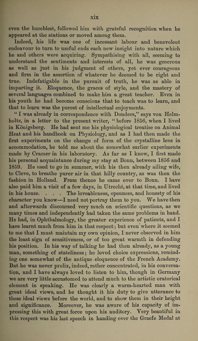even the humblest, followed him with grateful recognition when he appeared at the stations or moved among them. Indeed, his life was one of incessant labour and benevolent endeavour to turn to useful ends each new insight into nature which he and others were acquiring. Sympathising with all, seeming to understand the sentiments and interests of all, he was generous as well as just in his judgment of others, yet ever courageous and firm in the assertion of whatever he deemed to be right and true. Indefatigable in the pursuit of truth, he was as able in imparting it. Eloquence, the graces of style, and the mastery of several languages combined to make him a great teacher. Even in his youth he had become conscious that to teach was to learn, and that to learn was the purest of intellectual enjoyments. “ I was already in correspondence with Donders,” says von Helm¬ holtz, in a letter to the present writer, “ before 1856, when I lived in Konigsberg. He had sent me his physiological treatise on Animal Heat and his handbook on Physiology, and as I had then made the first experiments on the change of form of the crystalline lens in accommodation, he told me about the somewhat earlier experiments made by Cramer in his laboratory. As far as I know, I first made his personal acquaintance during my stay at Bonn, between 1856 and 1859. He used to go in summer, with his then already ailing wife, to Cleve, to breathe purer air in that hilly country, as was then the fashion in Holland. From thence he came over to Bonn. I have also paid him a visit of a few days, in Utrecht, at that time, and lived in his house. . . . The loveableness, openness, and honesty of his character you know—I need not portray them to you. We have then and afterwards discoursed very much on scientific questions, as we many times and independently had taken the same problems in hand. He had, in Ophthalmology, the greater experience of patients, and I have learnt much from him in that respect; but even where it seemed to me that I must maintain my own opinion, I never observed in him the least sign of sensitiveness, or of too great warmth in defending his position. In his way of talking he had then already, as a young man, something of stateliness; he loved choice expressions, remind¬ ing one somewhat of the antique eloquence of the French Academy. But he was never prolix, indeed, rather concentrated, in his conversa¬ tion, and I have always loved to listen to him, though in Germany we are very little accustomed to attend much to the artistic oratorical element in speaking. He -was clearly a warm-hearted man with great ideal views, and he thought it his duty to give utterance to these ideal views before the world, and to show them in their height and significance. Moreover, he was aware of his capacity of im¬ pressing this with great force upon his auditory. Very beautiful in this respect was his last speech in handing over the Graefe Medal at
