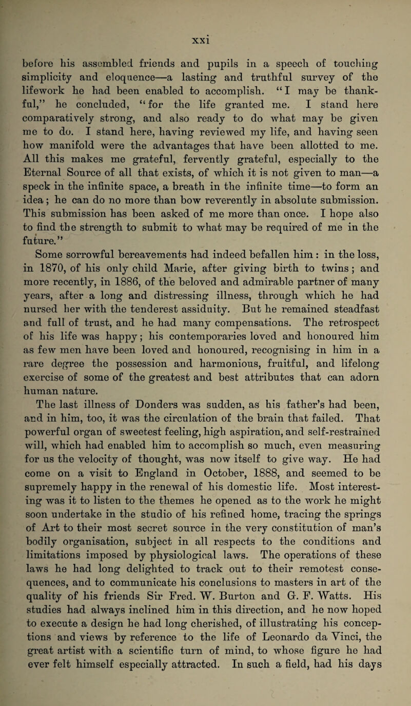 before his assembled friends and pupils in a speech of touching simplicity and eloquence—a lasting and truthful survey of the lifework he had been enabled to accomplish. “ I may be thank¬ ful,” he concluded, “ for the life granted me. I stand here comparatively strong, and also ready to do what may be given me to do. I stand here, having reviewed my life, and having seen how manifold were the advantages that have been allotted to me. All this makes me grateful, fervently grateful, especially to the Eternal Source of all that exists, of which it is not given to man—a speck in the infinite space, a breath in the infinite time—to form an idea; he can do no more than bow reverently in absolute submission. This submission has been asked of me more than once. I hope also to find the strength to submit to what may be required of me in the future.” Some sorrowful bereavements had indeed befallen him : in the loss, in 1870, of his only child Marie, after giving birth to twins ; and more recently, in 1886, of the beloved and admirable partner of many years, after a long and distressing illness, through which he had nursed her with the tenderest assiduity. But he remained steadfast and full of trust, and he had many compensations. The retrospect of his life was happy; his contemporaries loved and honoured him as few men have been loved and honoured, recognising in him in a rare degree the possession and harmonious, fruitful, and lifelong exercise of some of the greatest and best attributes that can adorn human nature. The last illness of Donders was sudden, as his father’s had been, and in him, too, it was the circulation of the brain that failed. That powerful organ of sweetest feeling, high aspiration, and self-restrained will, which had enabled him to accomplish so much, even measuring for us the velocity of thought, was now itself to give way. He had come on a visit to England in October, 1888, and seemed to be supremely happy in the renewal of his domestic life. Most interest¬ ing was it to listen to the themes he opened as to the work he might soon undertake in the studio of his refined home, tracing the springs of Art to their most secret source in the very constitution of man’s bodily organisation, subject in all respects to the conditions and limitations imposed by physiological laws. The operations of these laws he had long delighted to track out to their remotest conse¬ quences, and to communicate his conclusions to masters in art of the quality of his friends Sir Ered. W. Burton and G. E. Watts. His studies had always inclined him in this direction, and he now hoped to execute a design he had long cherished, of illustrating his concep¬ tions and views by reference to the life of Leonardo da Yinci, the great artist with a scientific turn of mind, to whose figure he had ever felt himself especially attracted. In such a field, had his days