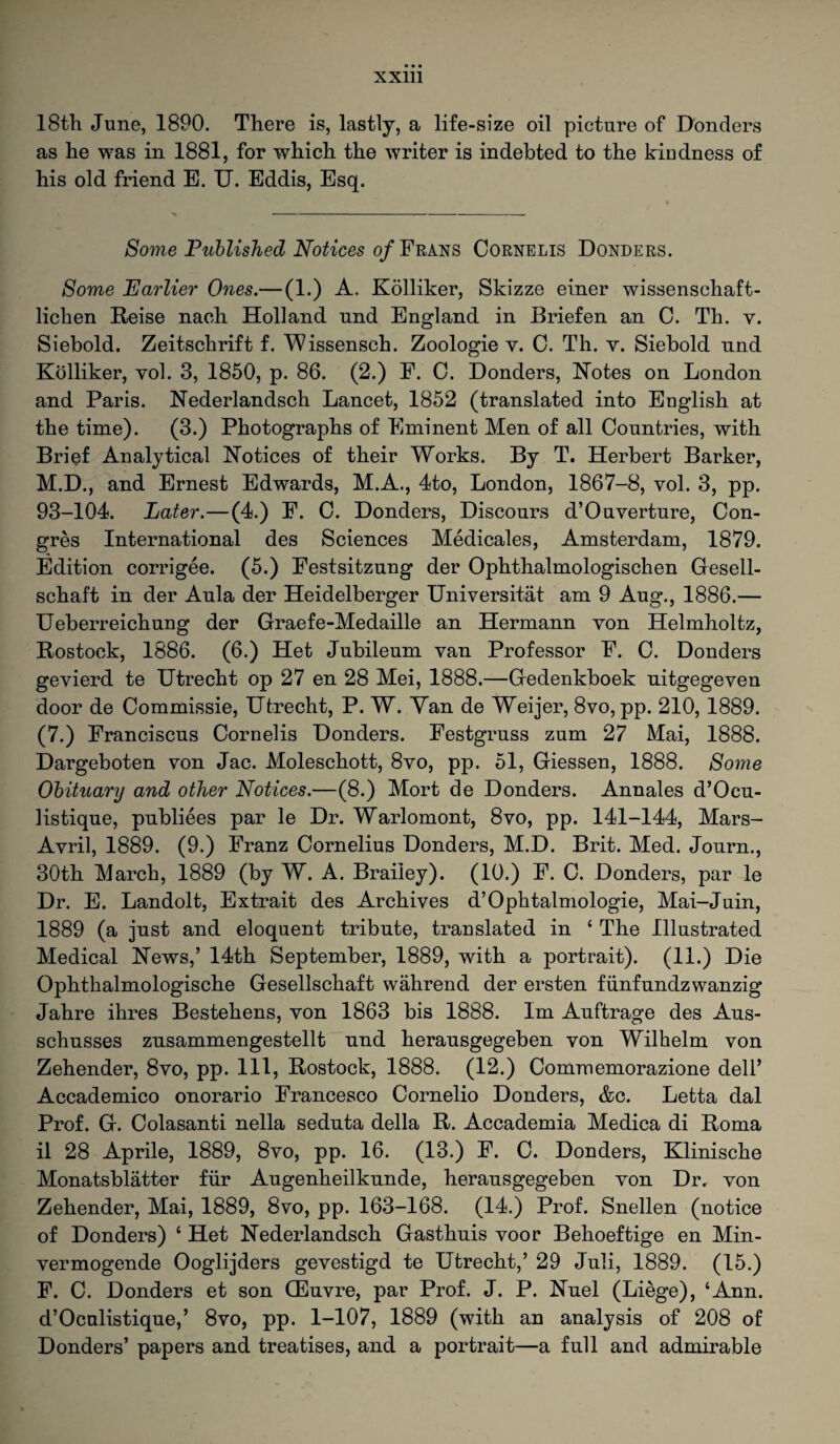 XXUl 18th June, 1890. There is, lastly, a life-size oil picture of Donders as he was in 1881, for which the writer is indebted to the kindness of his old friend E. U. Eddis, Esq. Some Published Notices of Frans Cornelis Donders. Some Earlier Ones.— (1.) A. Kolliker, Skizze einer wissenschaft- lichen Reise nach Holland und England in Briefen an C. Th. v. Siebold. Zeitschrift f. Wissensch. Zoologie v. 0. Th. v. Siebold nnd Kolliker, vol. 3, 1850, p. 86. (2.) F. C. Donders, Rotes on London and Paris. Nederlandsch Lancet, 1852 (translated into English at the time). (3.) Photographs of Eminent Men of all Countries, with Brief Analytical Notices of their Works. By T. Herbert Barker, M.D., and Ernest Edwards, M.A., 4to, London, 1867-8, vol. 3, pp. 93-104. Later.—(4.) F. C. Donders, Discours d’Ouverture, Con- gres International des Sciences Medicales, Amsterdam, 1879. Edition corrigee. (5.) Festsitzung der Ophthalmologischen Gesell- schaft in der Aula der Heidelberger Universitat am 9 Aug., 1886.— Ueberreichung der Graefe-Medaille an Hermann von Helmholtz, Rostock, 1886. (6.) Het Jubileum van Professor F. C. Donders gevierd te Utrecht op 27 en 28 Mei, 1888.—Gedenkboek nitgegeven door de Commissie, Utrecht, P. W. Yan de Weijer, 8vo, pp. 210,1889. (7.) Franciscus Cornelis Donders. Festgruss zum 27 Mai, 1888. Dargeboten von Jac. Moleschott, 8vo, pp. 51, Giessen, 1888. Some Obituary and other Notices.—(8.) Mort de Donders. Annales d’Ocu- listique, publiees par le Dr. Warlomont, 8vo, pp. 141-144, Mars- Avril, 1889. (9.) Franz Cornelius Donders, M.D. Brit. Med. Journ., 30th March, 1889 (by W. A. Braiiey). (10.) F. C. Donders, par le Dr. E. Landolt, Extrait des Archives d’Ophtalmologie, Mai-Juin, 1889 (a just and eloquent tribute, translated in ‘ The Illustrated Medical News,’ 14th September, 1889, with a portrait). (11.) Die Ophthalmologische Gesellschaft wahrend der ersten funfundzwanzig Jahre ihres Bestehens, von 1863 bis 1888. Im Auftrage des Aus- schusses znsammengestellt nnd herausgegeben von Wilhelm von Zehender, 8vo, pp. Ill, Rostock, 1888. (12.) Commemorazione dell’ Accademico onorario Francesco Cornelio Donders, &c. Letta dal Prof. G. Colasanti nella sednta della R. Accademia Medica di Roma il 28 Aprile, 1889, 8vo, pp. 16. (13.) F. C. Donders, Klinische Monatsblatter fur Augenheilkunde, herausgegeben von Dr. von Zehender, Mai, 1889, 8vo, pp. 163-168. (14.) Prof. Snellen (notice of Donders) ‘ Het Nederlandsch Gasthuis voor Behoeftige en Min- vermogende Ooglijders gevestigd te Utrecht,’ 29 Juli, 1889. (15.) F. C. Donders et son CEuvre, par Prof. J. P. Nuel (Liege), ‘Ann. d’Oculistique,’ 8vo, pp. 1-107, 1889 (with an analysis of 208 of Donders’ papers and treatises, and a portrait—a full and admirable