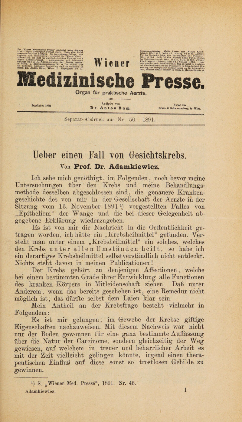 Vie*ieT i*e<1,zlli,8Ct10 Presse erscheint Jeden Sonntajr 2 b 18 3 Bteen Grosa-Quait-Format stark. Hiezu eine Reihe ausserordentlicher Beilagen. Als regelmässige Beilage aber zugleich auch selbstständig, erscheint die „Wiener Klinik“ a.jmonat.ich ein Heft im durchschnittlichen Umfange von 2 Boeen Lesikon-Format. — Abonnements- und Insertiona- auf trage amd an die Administration. der „Mediz Presse'* in Wien. I.. Maximilianstrasse Nr. 4, zu richten. Für üto Jtedaetum bestimmte Zuschriften sind zu adressiren an Herrn JDr. Anton Bum. Wien. I.. Hegelgasse Nr 21 Wiener ÄboimementBprelse; Aledlz. Presse* and „Wiener RluiiV Inland : Jklirf; 10 fl., halbj. 5 fl. vierte«. 2 fl. 50 kr. Ausland: Für das Deutsche Reiph, alle Buchhändler und Postämter: Jahr] 20 Mrk., halbj. io Mrk., vierte«. 5 Mrk. Für die Staaten des v\ eltpostVereines: Jährl. *4 Mrk.. halbj. ia Mrk „Wiener Klinik“ separat: DiJand: jährl. 4 fl.; Ausland : 8 Mrk. — Iuse- rate werden nach Tarif berechnet. Man abonnirt ira Aaslande bei allen Buchhändlern und Postämtern im Inlande durch Ein¬ sendung des Betrages per Postanweisung an die Admini?tr« der „Wiener Mediz Presse“ Ln Wien.!., Maximiliunatr 4, Medizinische Presse Organ für praktische Aerzte. Begründet 1861 Redigirt von Df. Anton Bum. Verlag von Orbas A ScbwarzenbeTg ln Wien. Separat-Abdruck aus Nr 50. 1891. Ueber einen Fall von Gesichtskrebs. Von Prof. Dr. Ädamkiewicz. Ich sehe mich genöthigt, im Folgenden, noch bevor meine Untersnchnngen über den Krebs nnd meine Behandlungs¬ methode desselben abgeschlossen sind, die genauere Kranken¬ geschichte des von mir in der Gesellschaft der Aerzte in der Sitzung vom 13. November 18911) vorgestellten Falles von „Epitheliom“ der Wange nnd die bei dieser Gelegenheit ab¬ gegebene Erklärung wiederzugeben. Es ist von mir die Nachricht in die Oeffentlichkeit ge¬ tragen worden, ich hätte ein „Krebsheilmittel“ gefunden. Ver¬ steht man unter einem „Krebsheilmittel“ ein solches, welches den Krebs unter allen Umständen heilt, so habe ich ein derartiges Krebsheilmittel selbstverständlich nicht entdeckt. Nichts steht davon in meinen Publicationen! Der Krebs gehört zu denjenigen Affectionen, welche bei einem bestimmten Grade ihrer Entwicklung alle Functionen des kranken Körpers in Mitleidenschaft ziehen. Daß unter Anderem, wenn das bereits geschehen ist, eine Remedur nicht möglich ist, das dürfte selbst dem Laien klar sein. Mein Antheil an der Krebsfrage besteht vielmehr in Folgendem: Es ist mir gelungen, im Gewebe der Krebse giftige Eigenschaften nachzuweisen. Mit diesem Nachweis war nicht nur der Boden gewonnen für eine ganz bestimmte Auffassung über die Natur der Careinome, sondern gleichzeitig der Weg gewiesen, auf welchem in treuer nnd beharrlicher Arbeit es mit der Zeit vielleicht gelingen könnte, irgend einen thera¬ peutischen Einfluß auf diese sonst so trostlosen Gebilde zu gewinnen. 9 S. „Wiener Med. Presse“, 1891, Nr. 46.