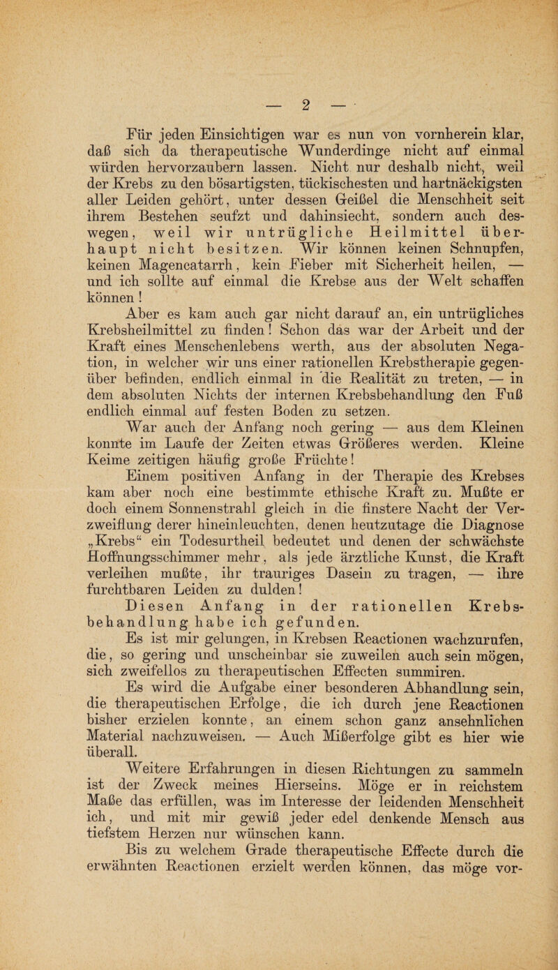 Für jeden Einsichtigen war es nun von vornherein klar, daß sich da therapeutische Wunderdinge nicht auf einmal würden hervorzaubern lassen. Nicht nur deshalb nicht, weil der Krebs zu den bösartigsten, tückischesten und hartnäckigsten aller Leiden gehört, unter dessen Geißel die Menschheit seit ihrem Bestehen seufzt und dahinsiecht, sondern auch des¬ wegen , weil wir untrügliche Heilmittel über¬ haupt nicht besitzen. Wir können keinen Schnupfen, keinen Magencatarrh, kein Fieber mit Sicherheit heilen, — und ich sollte auf einmal die Krebse aus der Welt schaffen können ! Aber es kam auch gar nicht darauf an, ein untrügliches Krebsheilmittel zu finden! Schon das war der Arbeit und der Kraft eines Menschenlebens werth, aus der absoluten Nega¬ tion, in welcher wir uns einer rationellen Krebstherapie gegen¬ über befinden, endlich einmal in die Realität zu treten, — in dem absoluten Nichts der internen Krebsbehandlung den Fuß endlich einmal auf festen Boden zu setzen. War auch der Anfang noch gering — aus dem Kleinen konnte im Laufe der Zeiten etwas Größeres werden. Kleine Keime zeitigen häufig große Früchte! Einem positiven Anfang in der Therapie des Krebses kam aber noch eine bestimmte ethische Kraft zu. Mußte er doch einem Sonnenstrahl gleich in die finstere Nacht der Ver¬ zweiflung derer hineinleuchten, denen heutzutage die Diagnose „Krebs“ ein Todesurtheil bedeutet und denen der schwächste Hoffnungsschimmer mehr, als jede ärztliche Kunst, die Kraft verleihen mußte, ihr trauriges Dasein zu tragen, — ihre furchtbaren Leiden zu dulden! Diesen Anfang in der rationellen Krebs¬ behandlung habe ich gefunden. Es ist mir gelungen, in Krebsen Reactionen wachzurufen, die, so gering und unscheinbar sie zuweilen auch sein mögen, sich zweifellos zu fherapeutischen Effecten summiren. Es wird die Aufgabe einer besonderen Abhandlung sein, die therapeutischen Erfolge, die ich durch jene Reactionen bisher erzielen konnte, an einem schon ganz ansehnlichen Material nachzuweisen. — Auch Mißerfolge gibt es hier wie überall. Weitere Erfahrungen in diesen Richtungen zu sammeln ist der Zweck meines Hierseins. Möge er in reichstem Maße das erfüllen, was im Interesse der leidenden Menschheit ich, und mit mir gewiß jeder edel denkende Mensch aus tiefstem Herzen nur wünschen kann. Bis zu welchem Grade therapeutische Effecte durch die erwähnten Reactionen erzielt werden können, das möge vor-