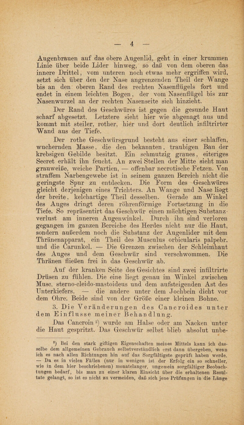 Augenbrauen auf das obere Augenlid, gebt in einer krummen Linie über beide Lider hinweg, so daß von dem oberen das innere Drittel, vom unteren nocb etwas mehr ergriffen wird, setzt sieb über den der Nase angrenzenden Tbeil der Wange bis an den oberen Land des rechten Nasenflügels fort und endet in einem leichten Bogen , der vom Nasenflügel bis zur Nasenwurzel an der rechten Nasenseite sich hinzieht. Der Land des Geschwüres ist gegen die gesunde Haut scharf abgesetzt. Letztere sieht hier wie abgenagt aus und kommt mit steiler, rother, hier und dort deutlich infiltrirter Wand aus der Tiefe. Der rothe Geschwürsgrund besteht aus einer schlaffen, wuchernden Masse, die den bekannten, traubigen Bau der krebsigen Gebilde besitzt. Ein schmutzig graues, eiteriges Secret erhält ihn feucht. An zwei Stellen der Mitte sieht man grauweiße, weiche Partien, — offenbar necrotische Fetzen. Von straffem Narbengewebe ist in seinem ganzen Bereich nicht die geringste Spur zu entdecken. Die Form des Geschwüres gleicht derjenigen eines Trichters. An Wange und Nase liegt der breite, kelchartige Theil desselben. Gerade am Winkel des Auges dringt deren röhrenförmige Fortsetzung in die Tiefe. So repräsentirt das Geschwür einen mächtigen Substanz' Verlust am inneren Augenwinkel. Durch ihn sind verloren gegangen im ganzen Bereiche des Herdes nicht nur die Haut, sondern außerdem noch die Substanz der Augenlider mit dem Thränenapparat, ein Theil des Musculus orbicularis palpebr. und die Carunkel. — Die Grenzen zwischen der Schleimhaut des Auges und dem Geschwür sind verschwommen. Die Thränen fließen frei in das Geschwür ab. Auf der kranken Seite des Gesichtes sind zwei infiltrirte Drüsen zu fühlen. Die eine liegt genau im Winkel zwischen Muse, sterno-cleido-mastoideus und dem aufsteigenden Ast des Unterkiefers, — die andere unter dem Jochbein dicht vor dem Ohre. Beide sind von der Größe einer kleinen Bohne. 3. Die Yer änderungen des Cancroides unter dem Einflüsse meiner Behandlung. Das Cancroin2) wurde am Halse oder am Nacken unter die Haut gespritzt. Das Geschwür selbst blieb absolut unbe- 2) Bei den stark giftigen Eigenschaften meines Mittels kann icli das¬ selbe dem allgemeinen Gebrauch selbstverständlich erst dann übergeben, wenn ich es nach allen Richtungen hin auf das Sorgfältigste geprüft haben werde. — Da es in vielen Fällen (nur in wenigen ist der Erfolg ein so schneller, wie in dem hier beschriebenen) monatelanger, ungemein sorgfältiger Beobach¬ tungen bedarf, bis man zu einer klaren Einsicht über die erhaltenen Resul¬ tate gelangt, so ist es nicht zu vermeiden, daß sich jene Prüfungen in die Länge