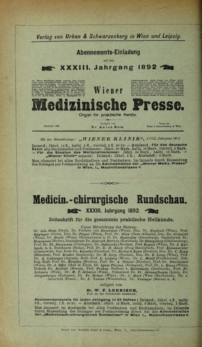 Verlag von Urban & Schwarzenberg in Wien und Leipzig. Abonnements-Einladung auf den MS*- XXXIII. Jahrgang 1892 Organ für praktische Aerzte. Redigirt von Verlag von Begtfindet 1860 jj j, ^QtOO Bq m. ürban S Schwarzenberg ln XVlen. Mit der Monatsbeilage : ,}JFLEÄlER EL JL NIEi(9 XVUl. Jahrgang 1812. Inland: Jährl. iofl., halbj. 5 fl., viertelj. 2 fl. 50 kr. — Ausland: Für das deutsche Reich alle Buchhändler und Postämter: Jährl. 20 Mark, halbj. lOMark, vierteil. 5 Mark. — Für die Staaten des Weltpostvereines: Jährl. 24 Mark, halb] 12 Mark. — „Wiener Klinik“ separat: Inland: Jährl. 4 fl.; Ausland: 8 Mark. Man abonnirt bei allen Buchhändlern und Postämtern. Im Inlande durch Einsendung des Betrages per Postanweisung an die Administration der „Wiener Mediz. Presse“ in Wien, I., Maximiiianstrasse 4. -CSXX30- Medicin.- chirurgische Rundschau. Hüll** XXXIII. Jahrgang 1892. Zeitschrift für die gesammte praktische Heilkunde. Unter Mitwirkung der Herren: Dr. Joh. Baaz (Graz), Dr. Freiherr von Buschman (Wien), Doc. Dr. Englisch (Wien), Prof. Eppinger (Graz), Doc. Dr. Finger (Wien), Prof. Dr. Glax (Graz-Abbazia), Doc. Dr. Grünfeld (Wien), Dr. Hajek (Wien), Oberstabsarzt a. D. Dr. Hastreiter (Strassburg), Sanitätsrath Dr. Hausmann (Meran), Sanitätsrath Dr. Emerich Hertzka (Karlsbad), Dr Hönigsberg (Gleichenberg), Prof. Dr. Th. Husemann (Göttingen), Dr. Jadassohn (Breslau), Prof. Kaposi (Wien), Dr. J. Kar¬ linski. k. k. Bezirksarzt (Stolac), Prof. Dr. E. H. Kisch (Prag-Marienbad), Prof. Kleinwächter (Czernowitz), San.-Rath Dr. Knanthe (Dresden), Dr. Richard Kohn (Breslau), Doc. Dr. C. Kopp (München), Prof. Kratter (Innsbruck), Dr. H. Levy, (Breslau), Doc. Dr. E. Lewy (Wien), Prof. Dr. A. Lobmayer (Agram), Hofr. Prof. E. Ludwig (Wien), Dr. L. DIendl (Fünfkirchen), Geh. Reg.-Rath Prof. Dr. Mikulicz (Breslau), Prof. Dr. A. Neisser (Breslau), Prof. Dr. Obersteiner (Wien), Dr. J. Off er (Hall in Tirol), Dr. Ignaz Purjesz (Budapest), Prof. Dr. v. Reuss (Wien), Hofrath Dr. Röchelt (Meran), Prof. Prokop Freiherr v. Rokitansky (Innsbruck), Prof. Fr. Schauta (Wien), Dr. M. T. Schnirer (Wien) , Primararzt Dr. Fr. Schnopfhagen (Linz), Dr. Steigenberger (Budapest), Dr. Fr. Steiner (Wien), Dr. J. Sterk (Wien - Marienbad) , Dr. v. Swiecicki (Posen), Dr. C. Tonton (Wiesbaden), Dr. Veninger (Meran) u. A. redigirt von Dr. W. F. L O EB IS CH, Prof, an der Universität Innsbruck. Abonnementspreis für jeden Jahrgang in 24 Heften: Inland: Jährl. 6 fl., halbj. 3 fl., viertel]. l fl. 50 kr. — Ausland: Jährl. 12 Mark, halbj. 6 Mark, viertelj. 3 Mark. Man abonnirt im Auslande bei allen Postämtern und Buchhändlern, im Inlande durch Einsendung des Betrages per Postanweisung direct hei der Administration der „Medicinisch-chirurgischen Rundschau“ In Wien I., Maximiiianstrasse 4. Abcmnemectspreise: „Alediz. Presse' and „Wien« Klinik' Lnlftnd : Jährl 10 Ü., halbj. 5 tL, viertelj. 2 Ü.*50 kr. Analand Für daa Deutsche Reich, alle Buchhändler und Postämter. Jährl. 20 Mrk.. halbj. 10 Mrk.. viertelj. 5 Mrk. Für die Staate# des Weltpostvereines: Jährl. M Mrk. halbj. 19 Mrk. .Wiener Klinik' separat: Inland: jährl. 4 fl.; Ausland : s Mrk_ — Ins» rate werden nach Tarif berechnet. Man abonnirt im Ausland* bei allen Buchhändlern und Postämtern im Inlande durch Ein¬ sendung des Betrages per Postanweisung an die Adininistr der „Wiener Media Presse“ in Wien.L« Maximilianstr, 4L Presse. m« .Wiener Medizinische Presse* erscheint Jeden Sonntag V bia a Bogen Groas Quart-Format stark. Hiezu eine Reihe ausserordentlicher Beilagen. Ala regelmässige Beilage ahei zugleich auch selbstständig. erscheint die .Wiener Klinik' allmonatlich ein Heft tm durchschnittlichen Umfange von 9 IWgen Lexikon-Format. — Abonnement»- und Insertion» »nrträge aiDd an die Administration der „MedLz. Presse la Wien. L, Maximilianstrasse Nr. 4 zu richten. Für die Redaction bestimmte Zuschriften sind zu adressireD an Bevrj Dr Anton Bum. Wien. I.. Hegelgasse Nr. 21 Wiener medizinische Druck von Oottlieb Gistel & Comp., Wien, I., ÄURuslinerstrasse 12.