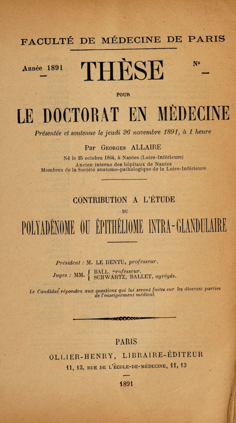 FACULTÉ DE MÉDECINE DE PARIS Année 1891 THÈSE N° POUR LE DOCTORAT EN MÉDECINE Présentée et soutenue le jeudi 26 novembre 1891, à 1 heure Par Georges ALLAIRE Né le 25 octobre 1864, à Nantes (Loire-Inférieure) Ancien interne des hôpitaux de Nantes Membres de la Société anatomo-pathologique de la Loire-Inférieure CONTRIBUTION A L’ÉTUDE DU -GUIIM1I I Président : M. LE DENTU, professeur. t ivjtk S BALL, professeur. Juges : MM. j SCHWÂRTZ, BALLET, ctgreges. Le Candidat répondra aux questions qui lui seront faites sur les diverses parties de renseignement medical. PARIS OL U ER-HENRY, LIER AIRE-ÉDITEUR H, 13, RUE de l’école-de-médecine, 11, 13 1891