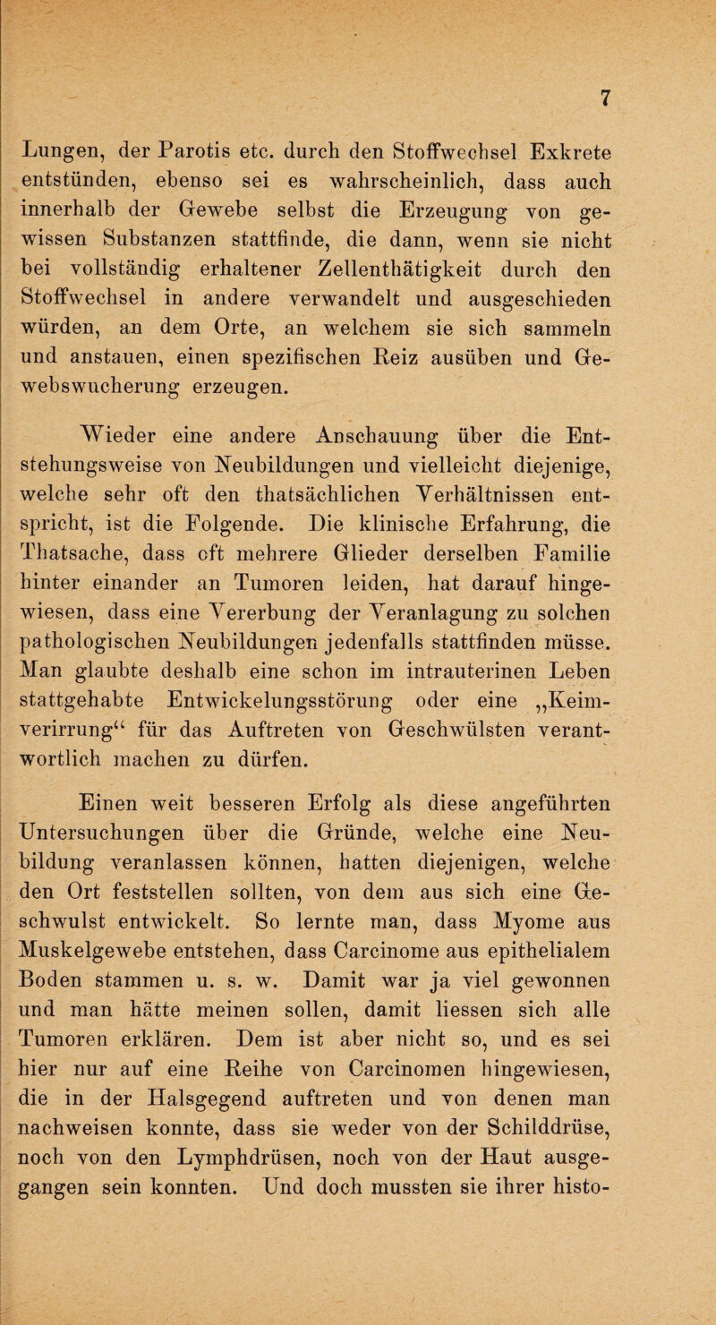 Lungen, der Parotis etc. durch den Stoffwechsel Exkrete entstünden, ebenso sei es wahrscheinlich, dass auch innerhalb der Gewebe selbst die Erzeugung von ge¬ wissen Substanzen stattfinde, die dann, wenn sie nicht bei vollständig erhaltener Zellenthätigkeit durch den Stoffwechsel in andere verwandelt und ausgeschieden würden, an dem Orte, an welchem sie sich sammeln und anstauen, einen spezifischen Reiz ausüben und Ge¬ webswucherung erzeugen. Wieder eine andere Anschauung über die Ent¬ stehungsweise von Neubildungen und vielleicht diejenige, welche sehr oft den thatsächlichen Verhältnissen ent¬ spricht, ist die Folgende. Die klinische Erfahrung, die Thatsache, dass oft mehrere Glieder derselben Familie hinter einander an Tumoren leiden, hat darauf hinge¬ wiesen, dass eine Vererbung der Veranlagung zu solchen pathologischen Neubildungen jedenfalls stattfinden müsse. Man glaubte deshalb eine schon im intrauterinen Leben stattgehabte Entwickelungsstörung oder eine „Keim¬ verirrung“ für das Auftreten von Geschwülsten verant¬ wortlich machen zu dürfen. Einen weit besseren Erfolg als diese angeführten Untersuchungen über die Gründe, welche eine Neu¬ bildung veranlassen können, hatten diejenigen, welche den Ort feststellen sollten, von dem aus sich eine Ge¬ schwulst entwickelt. So lernte man, dass Myome aus Muskelgewebe entstehen, dass Carcinome aus epithelialem Boden stammen u. s. w. Damit war ja viel gewonnen und man hätte meinen sollen, damit Hessen sich alle Tumoren erklären. Dem ist aber nicht so, und es sei hier nur auf eine Reihe von Carcinomen hingewiesen, die in der Halsgegend auftreten und von denen man nachweisen konnte, dass sie weder von der Schilddrüse, noch von den Lymphdrüsen, noch von der Haut ausge¬ gangen sein konnten. Und doch mussten sie ihrer histo-