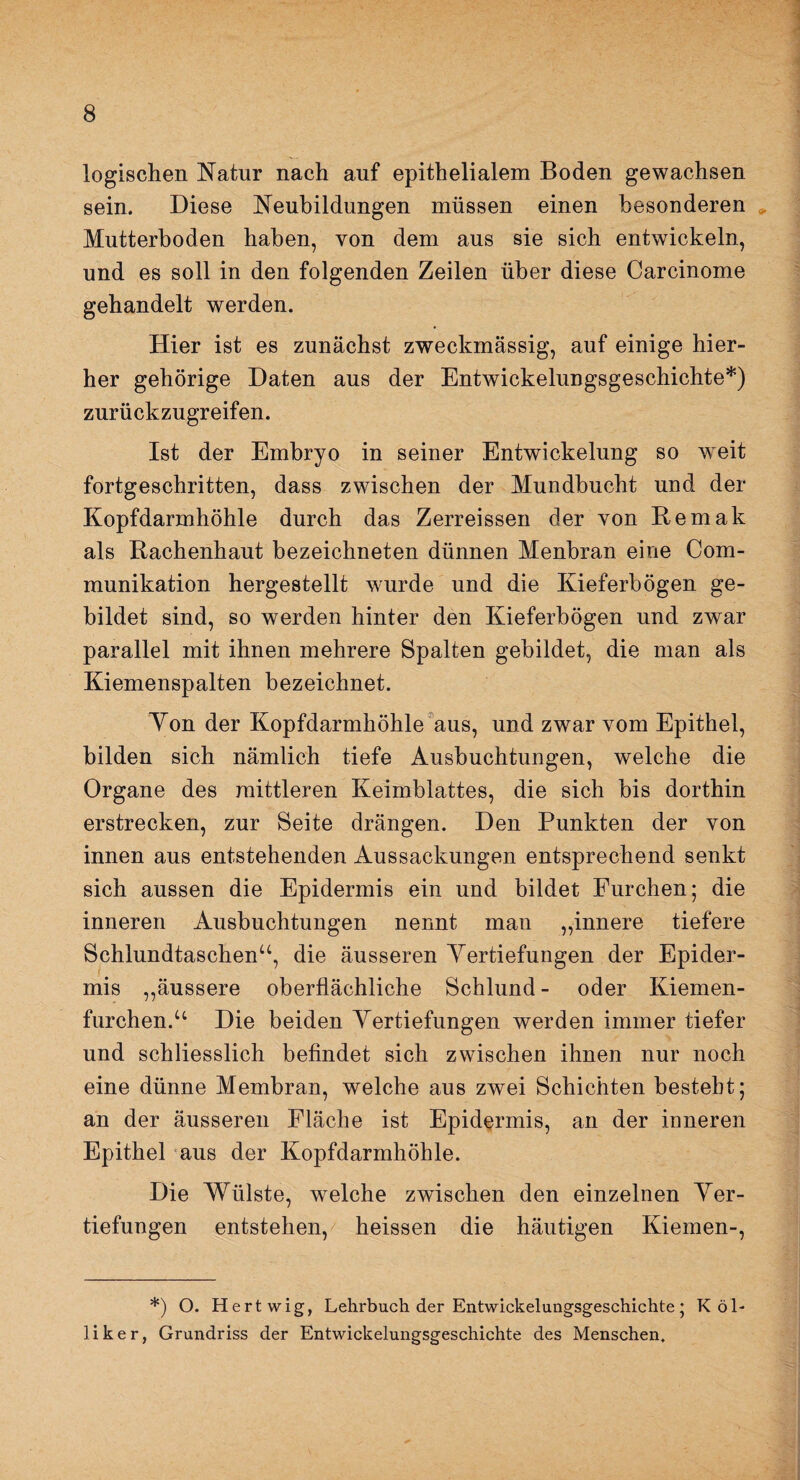 logischen Natur nach auf epithelialem Boden gewachsen sein. Diese Neubildungen müssen einen besonderen Mutterboden haben, von dem aus sie sich entwickeln, und es soll in den folgenden Zeilen über diese Carcinome gehandelt werden. Hier ist es zunächst zweckmässig, auf einige hier¬ her gehörige Daten aus der Entwickelungsgeschichte*) zurückzugreifen. Ist der Embryo in seiner Entwickelung so weit fortgeschritten, dass zwischen der Mundbucht und der Kopfdarmhöhle durch das Zerreissen der von Remak als Rachenhaut bezeichneten dünnen Menbran eine Com- munikation hergestellt wurde und die Kieferbögen ge¬ bildet sind, so werden hinter den Kieferbögen und zwar parallel mit ihnen mehrere Spalten gebildet, die man als Kiemenspalten bezeichnet. Yon der Kopfdarmhöhle aus, und zwar vom Epithel, bilden sich nämlich tiefe Ausbuchtungen, welche die Organe des mittleren Keimblattes, die sich bis dorthin erstrecken, zur Seite drängen. Den Punkten der von innen aus entstehenden Aussackungen entsprechend senkt sich aussen die Epidermis ein und bildet Furchen; die inneren Ausbuchtungen nennt man „innere tiefere Schlundtaschen“, die äusseren Vertiefungen der Epider¬ mis „äussere oberflächliche Schlund- oder Kiemen¬ furchen.“ Die beiden Vertiefungen werden immer tiefer und schliesslich befindet sich zwischen ihnen nur noch eine dünne Membran, welche aus zwei Schichten besteht; an der äusseren Fläche ist Epidermis, an der inneren Epithel aus der Kopfdarmhöhle. Die Wülste, welche zwischen den einzelnen Ver¬ tiefungen entstehen, heissen die häutigen Kiemen-, *) O. Hertwig, Lehrbuch der Entwickelungsgeschichte; T< ö'l- liker, Grundriss der Entwickelungsgeschichte des Menschen.