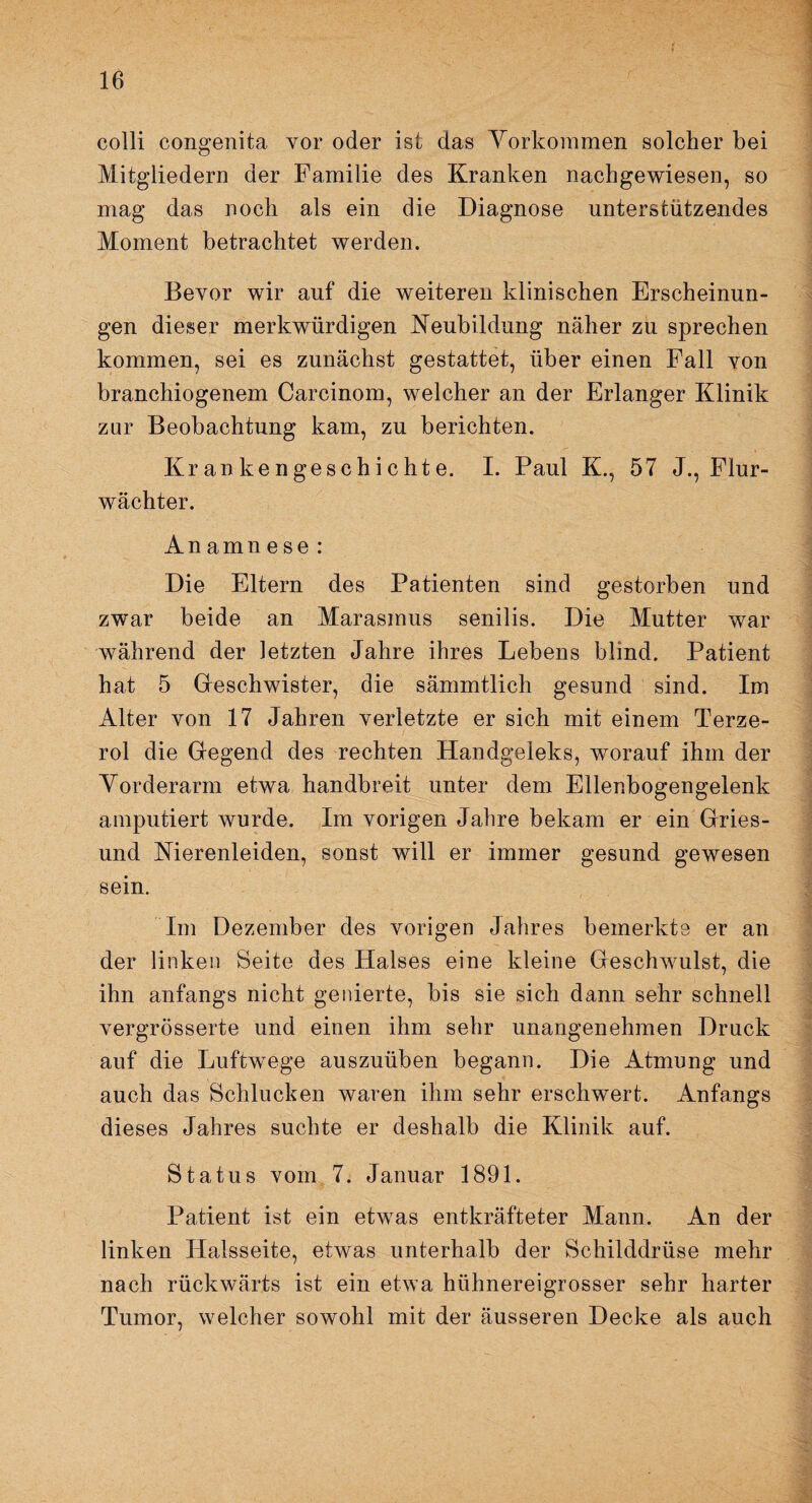 colli congenita vor oder ist das Vorkommen solcher bei Mitgliedern der Familie des Kranken nachgewiesen, so mag das noch als ein die Diagnose unterstützendes Moment betrachtet werden. Bevor wir auf die weiteren klinischen Erscheinun¬ gen dieser merkwürdigen Neubildung näher zu sprechen kommen, sei es zunächst gestattet, über einen Fall von branchiogenem Carcinom, welcher an der Erlanger Klinik zur Beobachtung kam, zu berichten. Krankengeschichte. I. Paul K., 57 J., Flur¬ wächter. An amn e se : Die Eltern des Patienten sind gestorben und zwar beide an Marasmus senilis. Die Mutter war während der letzten Jahre ihres Lebens blind. Patient hat 5 Geschwister, die sämmtlich gesund sind. Im Alter von 17 Jahren verletzte er sich mit einem Terze- rol die Gegend des rechten Handgeleks, worauf ihm der Vorderarm etwa handbreit unter dem Ellenbogengelenk amputiert wurde. Im vorigen Jahre bekam er ein Gries- und Nierenleiden, sonst will er immer gesund gewesen sein. Im Dezember des vorigen Jahres bemerkte er an der linken Beite des Halses eine kleine Geschwulst, die ihn anfangs nicht genierte, bis sie sich dann sehr schnell vergrösserte und einen ihm sehr unangenehmen Druck auf die Luftwege auszuüben begann. Die Atmung und auch das Schlucken waren ihm sehr erschwert. Anfangs dieses Jahres suchte er deshalb die Klinik auf. Status vom 7. Januar 1891. Patient ist ein etwas entkräfteter Mann. An der linken Halsseite, etwas unterhalb der Schilddrüse mehr nach rückwärts ist ein etwa hühnereigrosser sehr harter Tumor, welcher sowohl mit der äusseren Decke als auch