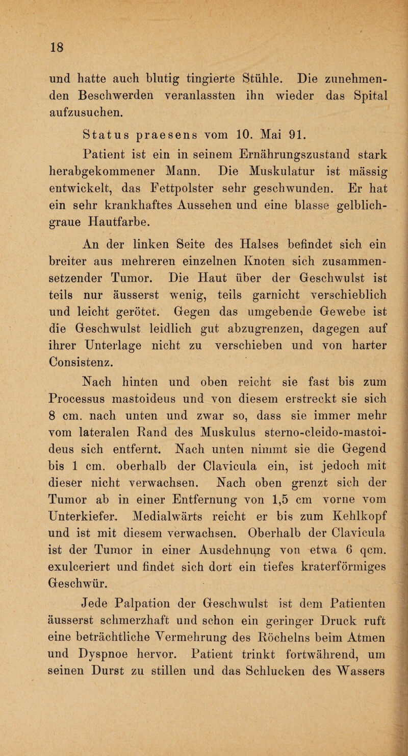 und hatte auch blutig tingierte Stühle. Die zunehmen¬ den Beschwerden veranlassten ihn wieder das Spital aufzusuchen. Status praesens vom 10. Mai 91. Patient ist ein in seinem Ernährungszustand stark herabgekommener Mann. Die Muskulatur ist massig entwickelt, das Fettpolster sehr geschwunden. Er hat ein sehr krankhaftes Aussehen und eine blasse gelblich¬ graue Hautfarbe. An der linken Seite des Halses befindet sich ein breiter aus mehreren einzelnen Knoten sich zusammen¬ setzender Tumor. Die Haut über der Geschwulst ist teils nur äusserst wenig, teils garnicht verschieblich und leicht gerötet. Gegen das umgebende Gewebe ist die Geschwulst leidlich gut abzugrenzen, dagegen auf ihrer Unterlage nicht zu verschieben und von harter Consistenz. Nach hinten und oben reicht sie fast bis zum Processus mastoideus und von diesem erstreckt sie sich 8 cm. nach unten und zwar so, dass sie immer mehr vom lateralen Rand des Muskulus sterno-cleido-mastoi- deus sich entfernt. Nach unten nimmt sie die Gegend bis 1 cm. oberhalb der Clavicula ein, ist jedoch mit dieser nicht verwachsen. Aach oben grenzt sich der Tumor ab in einer Entfernung von 1,5 cm vorne vom Unterkiefer. Medialwärts reicht er bis zum Kehlkopf und ist mit diesem verwachsen. Oberhalb der Clavicula ist der Tumor in einer Ausdehnung von etwa 6 qcm. exulceriert und findet sich dort ein tiefes kraterförmiges Geschwür. Jede Palpation der Geschwulst ist dem Patienten äusserst schmerzhaft und schon ein geringer Druck ruft eine beträchtliche Vermehrung des Röchelns beim Atmen und Dyspnoe hervor. Patient trinkt fortwährend, um seinen Durst zu stillen und das Schlucken des Wassers