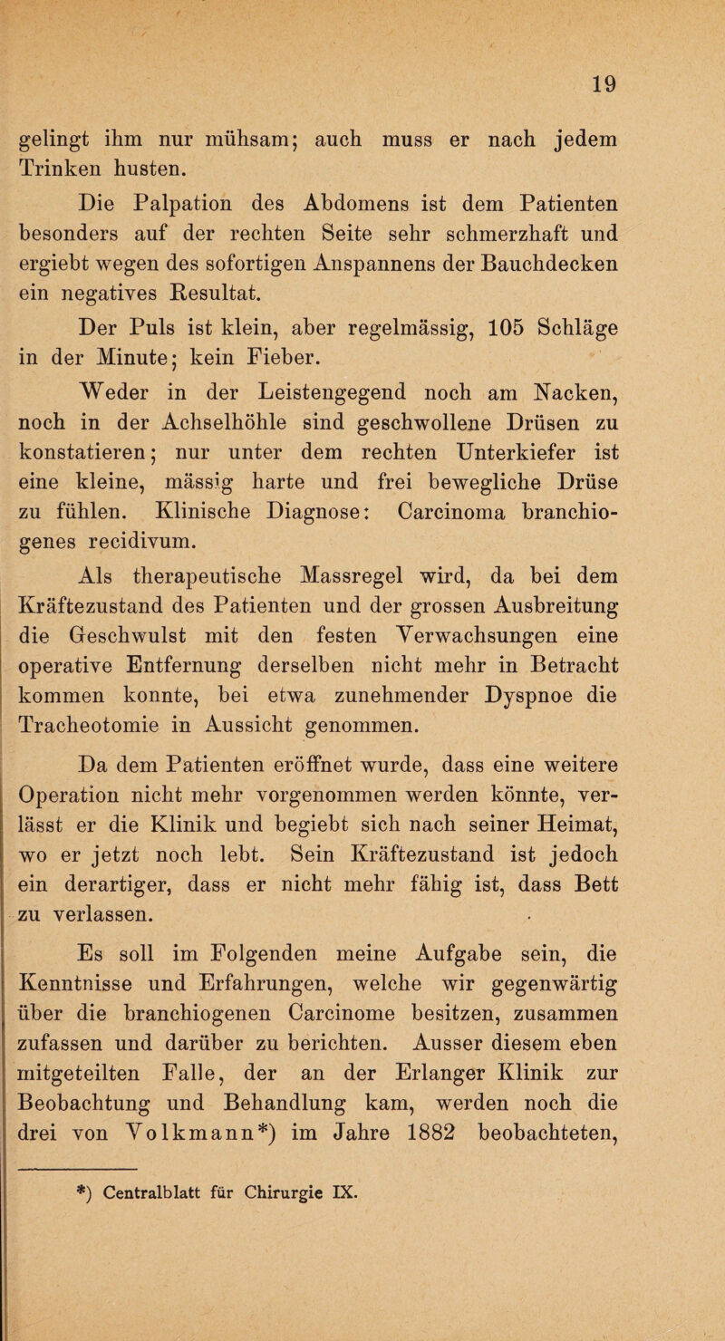 gelingt ihm nur mühsam; auch muss er nach jedem Trinken husten. Die Palpation des Abdomens ist dem Patienten besonders auf der rechten Seite sehr schmerzhaft und ergiebt wegen des sofortigen Anspannens der Bauchdecken ein negatives Resultat. Der Puls ist klein, aber regelmässig, 105 Schläge in der Minute; kein Fieber. Weder in der Leistengegend noch am Nacken, noch in der Achselhöhle sind geschwollene Drüsen zu konstatieren; nur unter dem rechten Unterkiefer ist eine kleine, mässig harte und frei bewegliche Drüse zu fühlen. Klinische Diagnose: Carcinoma branchio- genes recidivum. Als therapeutische Massregel wird, da bei dem Kräftezustand des Patienten und der grossen Ausbreitung die Geschwulst mit den festen Verwachsungen eine operative Entfernung derselben nicht mehr in Betracht kommen konnte, bei etwa zunehmender Dyspnoe die Tracheotomie in Aussicht genommen. Da dem Patienten eröffnet wurde, dass eine weitere Operation nicht mehr vorgenommen werden könnte, ver¬ lässt er die Klinik und begiebt sich nach seiner Heimat, wo er jetzt noch lebt. Sein Kräftezustand ist jedoch ein derartiger, dass er nicht mehr fähig ist, dass Bett zu verlassen. Es soll im Folgenden meine Aufgabe sein, die Kenntnisse und Erfahrungen, welche wir gegenwärtig über die branchiogenen Carcinome besitzen, zusammen zufassen und darüber zu berichten. Ausser diesem eben mitgeteilten Falle, der an der Erlanger Klinik zur Beobachtung und Behandlung kam, werden noch die drei von Volkmann*) im Jahre 1882 beobachteten, *) Centralblatt für Chirurgie IX.