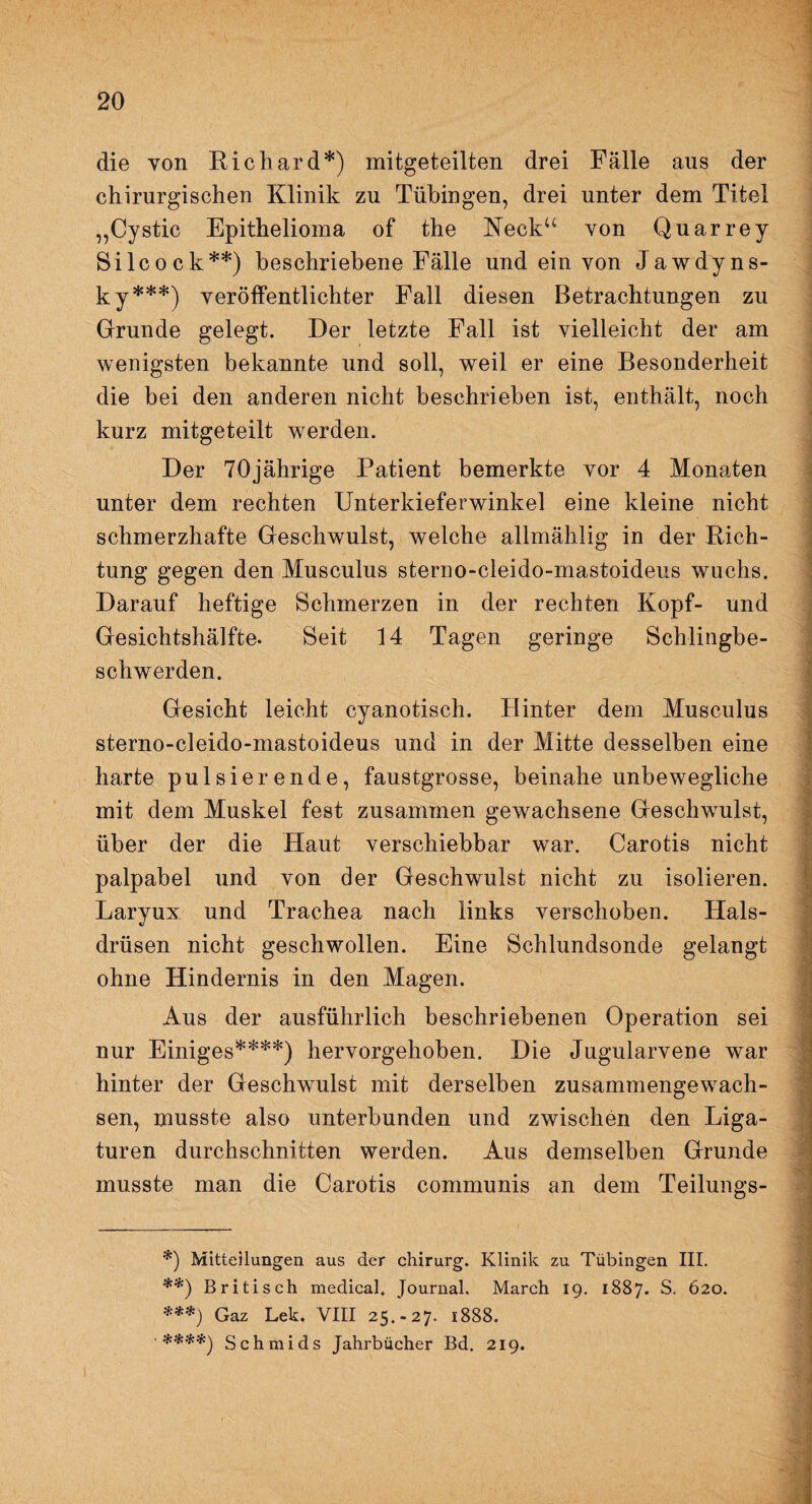 die von Richard*) mitgeteilten drei Fälle aus der chirurgischen Klinik zu Tübingen, drei unter dem Titel „Cystic Epithelioma of the Keck“ von Quarrey Silcock**) beschriebene Fälle und ein von Jawdyns- ky***) veröffentlichter Fall diesen Betrachtungen zu Grunde gelegt. Der letzte Fall ist vielleicht der am wenigsten bekannte und soll, weil er eine Besonderheit die bei den anderen nicht beschrieben ist, enthält, noch kurz mitgeteilt werden. Der 70jährige Patient bemerkte vor 4 Monaten unter dem rechten Unterkieferwinkel eine kleine nicht schmerzhafte Geschwulst, welche allmählig in der Rich¬ tung gegen den Musculus sterno-cleido-mastoideus wuchs. Darauf heftige Schmerzen in der rechten Kopf- und Gesichtshälfte. Seit 14 Tagen geringe Schlingbe¬ schwerden. Gesicht leicht cyanotisch. Hinter dem Musculus sterno-cleido-mastoideus und in der Mitte desselben eine harte pulsierende, faustgrosse, beinahe unbewegliche mit dem Muskel fest zusammen gewachsene Geschwulst, über der die Haut verschiebbar war. Carotis nicht palpabel und von der Geschwulst nicht zu isolieren. Laryux und Trachea nach links verschoben. Hals¬ drüsen nicht geschwollen. Eine Schlundsonde gelangt ohne Hindernis in den Magen. Aus der ausführlich beschriebenen Operation sei nur Einiges****) hervorgehoben. Die Jugularvene war hinter der Geschwulst mit derselben zusammengewach¬ sen, musste also unterbunden und zwischen den Liga- turen durchschnitten werden. Aus demselben Grunde musste man die Carotis communis an dem Teilungs- , _ *) Mitteilungen aus der Chirurg. Klinik zu Tübingen III. **) Britisch medical. Journal. March 19. 1887. S. 620. ***) Gaz Lek. VIII 25.-27. 1888. '****) Schmids Jahrbücher Bd. 219. ■ ' ‘