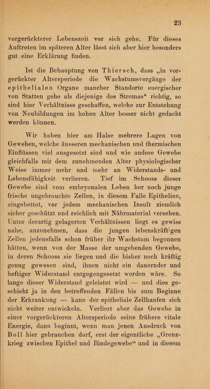 vorgerückterer Lebenszeit vor sich gehe. Für dieses Auftreten im späteren Alter lässt sich aber hier besonders gut eine Erklärung finden. Ist die Behauptung von Thiersch, dass „in vor¬ gerückter Altersperiode die Wachstumsvorgänge der epithelialen Organe mancher Standorte energischer von Statten gehe als diejenige des Stromas“ richtig, so sind hier Verhältnisse geschaffen, welche zur Entstehung von Neubildungen im hohen Alter besser nicht gedacht werden können. Wir haben hier am Halse mehrere Lagen von Geweben, welche äusseren mechanischen und thermischen Einflüssen viel ausgesetzt sind und wie andere Gewebe gleichfalls mit dem zunehmenden Alter physiologischer Weise immer mehr und mehr an Widerstands- und Lebensfähigkeit verlieren. Tief im Schooss dieser Gewebe sind vom embryonalen Leben her noch junge frische ungebrauchte Zellen, in diesem Falle Epithelien, eingebettet, vor jedem mechanischen Insult ziemlich sicher geschützt und reichlich mit Nährmaterial versehen. Unter derartig gelagerten Verhältnissen liegt es gewiss nahe, anzunehmen, dass die jungen lebenskräftigen Zellen jedensfalls schon früher ihr Wachstum begonnen hätten, wenn von der Masse der umgebenden Gewebe, in deren Schooss sie liegen und die bisher noch kräftig genug gewesen sind, ihnen nicht ein dauernder und heftiger Widerstand entgegengesetzt worden wäre. So lange dieser Widerstand geleistet wird — und dies ge¬ schieht ja in den betreffenden Fällen bis zum Beginne der Erkrankung — kann der epitheliale Zellhaufen sich nicht weiter entwickeln. Verliert aber das Gewebe in einer vorgerückteren Altersperiode seine frühere vitale Energie, dann beginnt, wenn man jenen Ausdruck von Bo 11 hier gebrauchen darf, erst der eigentliche „Grenz¬ krieg zwischen Epithel und Bindegewebe“ und in diesem