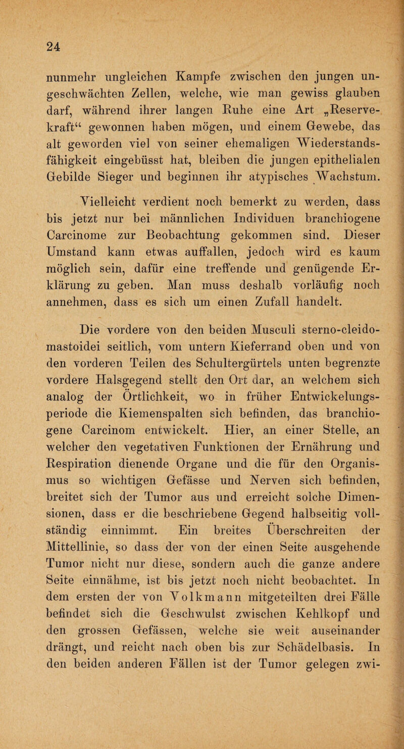 nunmehr ungleichen Kampfe zwischen den jungen un¬ geschwächten Zellen, welche, wie man gewiss glauben darf, während ihrer langen Ruhe eine Art „Reserve¬ kraft“ gewonnen haben mögen, und einem Gewebe, das alt geworden viel von seiner ehemaligen Wiederstands¬ fähigkeit eingebüsst hat, bleiben die jungen epithelialen Gebilde Sieger und beginnen ihr atypisches Wachstum. Vielleicht verdient noch bemerkt zu werden, dass bis jetzt nur bei männlichen Individuen branchiogene Carcinome zur Beobachtung gekommen sind. Dieser Umstand kann etwas aulfallen, jedoch wird es kaum möglich sein, dafür eine treffende und genügende Er¬ klärung zu geben. Man muss deshalb vorläufig noch annehmen, dass es sich um einen Zufall handelt. Die vordere von den beiden Musculi sterno-cleido- mastoidei seitlich, vom untern Kieferrand oben und von den vorderen Teilen des Schultergürtels unten begrenzte vordere Halsgegend stellt den Ort dar, an welchem sich •• analog der Örtlichkeit, wo in früher Entwickelungs¬ periode die Kiemenspalten sich befinden, das branchio¬ gene Carcinom entwickelt. Hier, an einer Stelle, an welcher den vegetativen Funktionen der Ernährung und Respiration dienende Organe und die für den Organis¬ mus so wichtigen Gefässe und Kerven sich befinden, breitet sich der Tumor aus und erreicht solche Dimen¬ sionen, dass er die beschriebene Gegend halbseitig voll¬ ständig einnimmt. Ein breites Überschreiten der Mittellinie, so dass der von der einen Seite ausgehende Tumor nicht nur diese, sondern auch die ganze andere Seite einnähme, ist bis jetzt noch nicht beobachtet. In dem ersten der von Volkmann mitgeteilten drei Fälle befindet sich die Geschwulst zwischen Kehlkopf und den grossen Gefässen, welche sie weit auseinander drängt, und reicht nach oben bis zur Schädelbasis. In den beiden anderen Fällen ist der Tumor gelegen zwi-