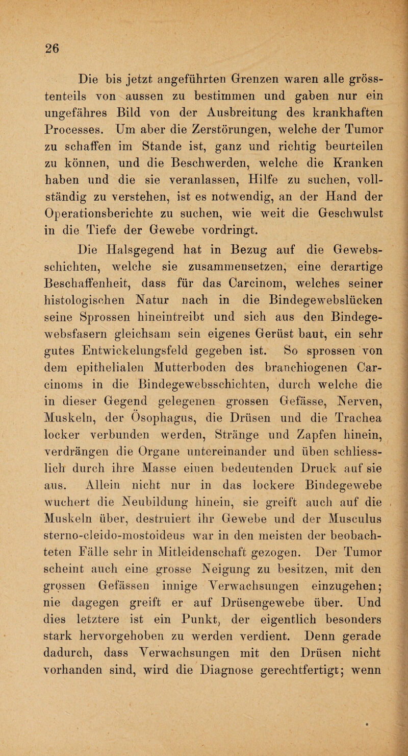 Die bis jetzt angeführten Grenzen waren alle gröss¬ tenteils von aussen zu bestimmen und gaben nur ein ungefähres Bild von der Ausbreitung des krankhaften Processes. Um aber die Zerstörungen, welche der Tumor zu schaffen im Stande ist, ganz und richtig beurteilen zu können, und die Beschwerden, welche die Kranken haben und die sie veranlassen, Hilfe zu suchen, voll¬ ständig zu verstehen, ist es notwendig, an der Hand der Operationsberichte zu suchen, wie weit die Geschwulst in die Tiefe der Gewebe vordringt. Die Halsgegend hat in Bezug auf die Gewebs- schichten, welche sie zusammensetzen, eine derartige Beschaffenheit, dass für das Carcinom, welches seiner histologischen Natur nach in die Bindegewebslücken seine Sprossen hineintreibt und sich aus den Bindege¬ websfasern gleichsam sein eigenes Gerüst baut, ein sehr gutes Entwickelungsfeld gegeben ist. So sprossen von dem epithelialen .Mutterboden des branchiogenen Car- cinoms in die Bindegewebsschichten, durch welche die in dieser Gegend gelegenen grossen Gefässe, Nerven, Muskeln, der Ösophagus, die Drüsen und die Trachea locker verbunden werden, Stränge und Zapfen hinein, verdrängen die Organe untereinander und üben schliess¬ lich durch ihre Masse einen bedeutenden Druck auf sie aus. Allein nicht nur in das lockere Bindegewebe wuchert die Neubildung hinein, sie greift auch auf die Muskeln über, destruiert ihr Gewebe und der Musculus sterno-cleido-mostoideus war in den meisten der beobach¬ teten Fälle sehr in Mitleidenschaft gezogen. Der Tumor scheint auch eine grosse Neigung zu besitzen, mit den grossen Gelassen innige Verwachsungen einzugehen; nie dagegen greift er auf Drüsengewebe über. Und dies letztere ist ein Punkt, der eigentlich besonders stark hervorgehoben zu werden verdient. Denn gerade dadurch, dass Verwachsungen mit den Drüsen nicht vorhanden sind, wird die Diagnose gerechtfertigt; wenn