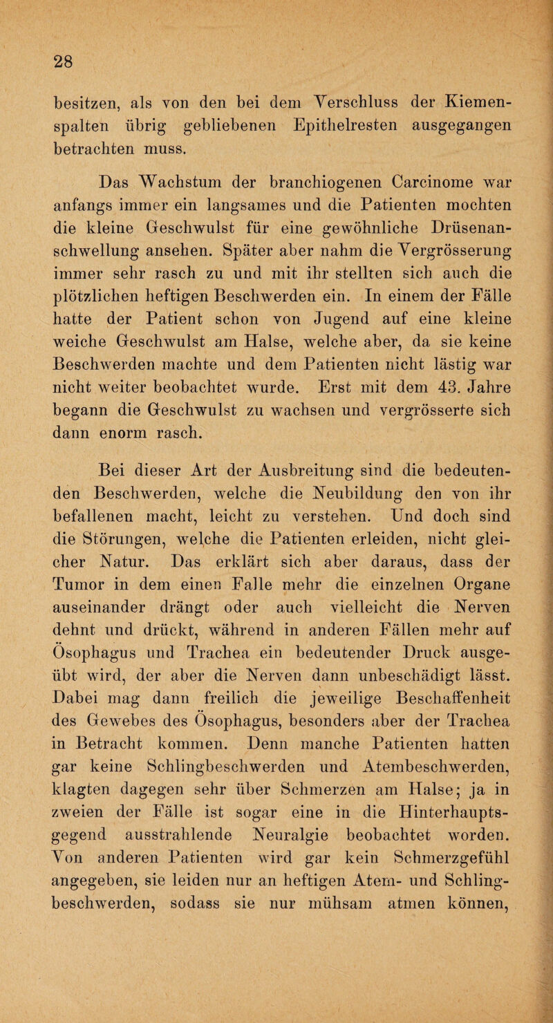 besitzen, als von den bei dem Verschluss der Kiemen¬ spalten übrig gebliebenen Epithelresten ausgegangen betrachten muss. Das Wachstum der branchiogenen Carcinome war anfangs immer ein langsames und die Patienten mochten die kleine Geschwulst für eine gewöhnliche Drüsenan¬ schwellung ansehen. Später aber nahm die Vergrösserung immer sehr rasch zu und mit ihr stellten sich auch die plötzlichen heftigen Beschwerden ein. In einem der Fälle hatte der Patient schon von Jugend auf eine kleine weiche Geschwulst am Halse, welche aber, da sie keine Beschwerden machte und dem Patienten nicht lästig war nicht weiter beobachtet wurde. Erst mit dem 43. Jahre begann die Geschwulst zu wachsen und vergrösserte sich dann enorm rasch. Bei dieser Art der Ausbreitung sind die bedeuten¬ den Beschwerden, welche die Neubildung den yon ihr befallenen macht, leicht zu verstehen. Und doch sind die Störungen, welche die Patienten erleiden, nicht glei¬ cher Natur. Das erklärt sich aber daraus, dass der Tumor in dem einen Falle mehr die einzelnen Organe auseinander drängt oder auch vielleicht die Nerven dehnt und drückt, während in anderen Fällen mehr auf Ösophagus und Trachea ein bedeutender Druck ausge¬ übt wird, der aber die Nerven dann unbeschädigt lässt. Dabei mag dann freilich die jeweilige Beschaffenheit des Gewebes des Ösophagus, besonders aber der Trachea in Betracht kommen. Denn manche Patienten hatten gar keine Schlingbeschwerden und Atembeschwerden, klagten dagegen sehr über Schmerzen am Halse; ja in zweien der Fälle ist sogar eine in die Hinterhaupts¬ gegend ausstrahlende Neuralgie beobachtet worden. Yon anderen Patienten wird gar kein Schmerzgefühl angegeben, sie leiden nur an heftigen Atem- und Schling¬ beschwerden, sodass sie nur mühsam atmen können,