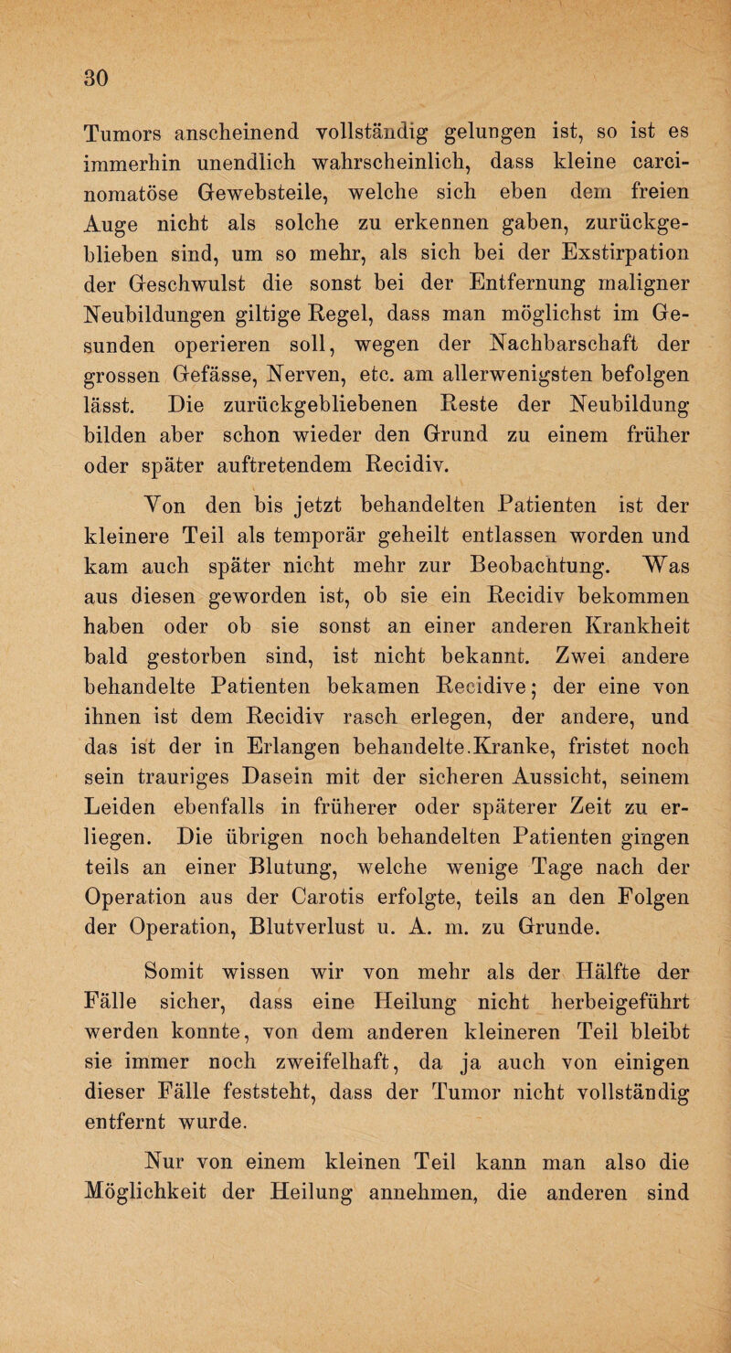 Tumors anscheinend vollständig gelungen ist, so ist es immerhin unendlich wahrscheinlich, dass kleine carei- nomatöse Gewebsteile, welche sich eben dem freien Auge nicht als solche zu erkennen gaben, zurückge¬ blieben sind, um so mehr, als sich bei der Exstirpation der Geschwulst die sonst bei der Entfernung maligner Neubildungen gütige Regel, dass man möglichst im Ge¬ sunden operieren soll, wegen der Nachbarschaft der grossen Gefässe, Nerven, etc. am allerwenigsten befolgen lässt. Die zurückgebliebenen Reste der Neubildung bilden aber schon wieder den Grund zu einem früher oder später auftretendem Recidiv. Yon den bis jetzt behandelten Patienten ist der kleinere Teil als temporär geheilt entlassen worden und kam auch später nicht mehr zur Beobachtung. Was aus diesen geworden ist, ob sie ein Recidiv bekommen haben oder ob sie sonst an einer anderen Krankheit bald gestorben sind, ist nicht bekannt. Zwei andere behandelte Patienten bekamen Recidive; der eine von ihnen ist dem Recidiv rasch erlegen, der andere, und das ist der in Erlangen behandelte.Kranke, fristet noch sein trauriges Dasein mit der sicheren Aussicht, seinem Leiden ebenfalls in früherer oder späterer Zeit zu er¬ liegen. Die übrigen noch behandelten Patienten gingen teils an einer Blutung, welche wenige Tage nach der Operation aus der Carotis erfolgte, teils an den Folgen der Operation, Blutverlust u. A. m. zu Grunde. Somit wissen wir von mehr als der Hälfte der Fälle sicher, dass eine Heilung nicht herbeigeführt werden konnte, von dem anderen kleineren Teil bleibt sie immer noch zweifelhaft, da ja auch von einigen dieser Fälle feststeht, dass der Tumor nicht vollständig entfernt wurde. Nur von einem kleinen Teil kann man also die Möglichkeit der Heilung annehmen, die anderen sind
