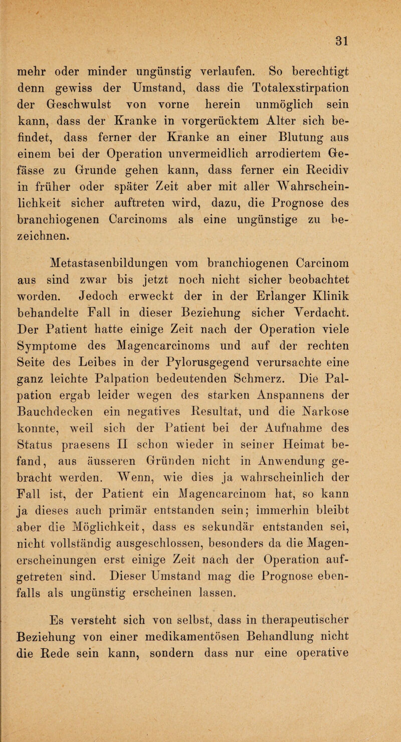 Bl mehr oder minder ungünstig verlaufen. Bo berechtigt denn gewiss der Umstand, dass die Totalexstirpation der Geschwulst von vorne herein unmöglich sein kann, dass der Kranke in vorgerücktem Alter sich be¬ findet, dass ferner der Kranke an einer Blutung aus einem bei der Operation unvermeidlich arrodiertem Ge- fässe zu Grunde gehen kann, dass ferner ein Recidiv in früher oder später Zeit aber mit aller Wahrschein¬ lichkeit sicher auftreten wird, dazu, die Prognose des branchiogenen Carcinoms als eine ungünstige zu be¬ zeichnen. Metastasenbildungen vom branchiogenen Carcinom aus sind zwar bis jetzt noch nicht sicher beobachtet worden. Jedoch erweckt der in der Erlanger Klinik behandelte Fall in dieser Beziehung sicher Yerdacht. Der Patient hatte einige Zeit nach der Operation viele Symptome des Magencarcinoms und auf der rechten Seite des Leibes in der Pylorusgegend verursachte eine ganz leichte Palpation bedeutenden Schmerz. Die Pal¬ pation ergab leider wegen des starken Anspannens der Bauchdecken ein negatives Resultat, und die Narkose konnte, weil sich der Patient bei der Aufnahme des Status praesens II schon wieder in seiner Heimat be¬ fand, aus äusseren Gründen nicht in Anwendung ge¬ bracht werden. Wenn, wie dies ja wahrscheinlich der Fall ist, der Patient ein Magencarcinom hat, so kann ja dieses auch primär entstanden sein; immerhin bleibt aber die Möglichkeit, dass es sekundär entstanden sei, nicht vollständig ausgeschlossen, besonders da die Magen¬ erscheinungen erst einige Zeit nach der Operation auf¬ getreten sind. Dieser Umstand mag die Prognose eben¬ falls als ungünstig erscheinen lassen. Es versteht sich von selbst, dass in therapeutischer Beziehung von einer medikamentösen Behandlung nicht die Rede sein kann, sondern dass nur eine operative