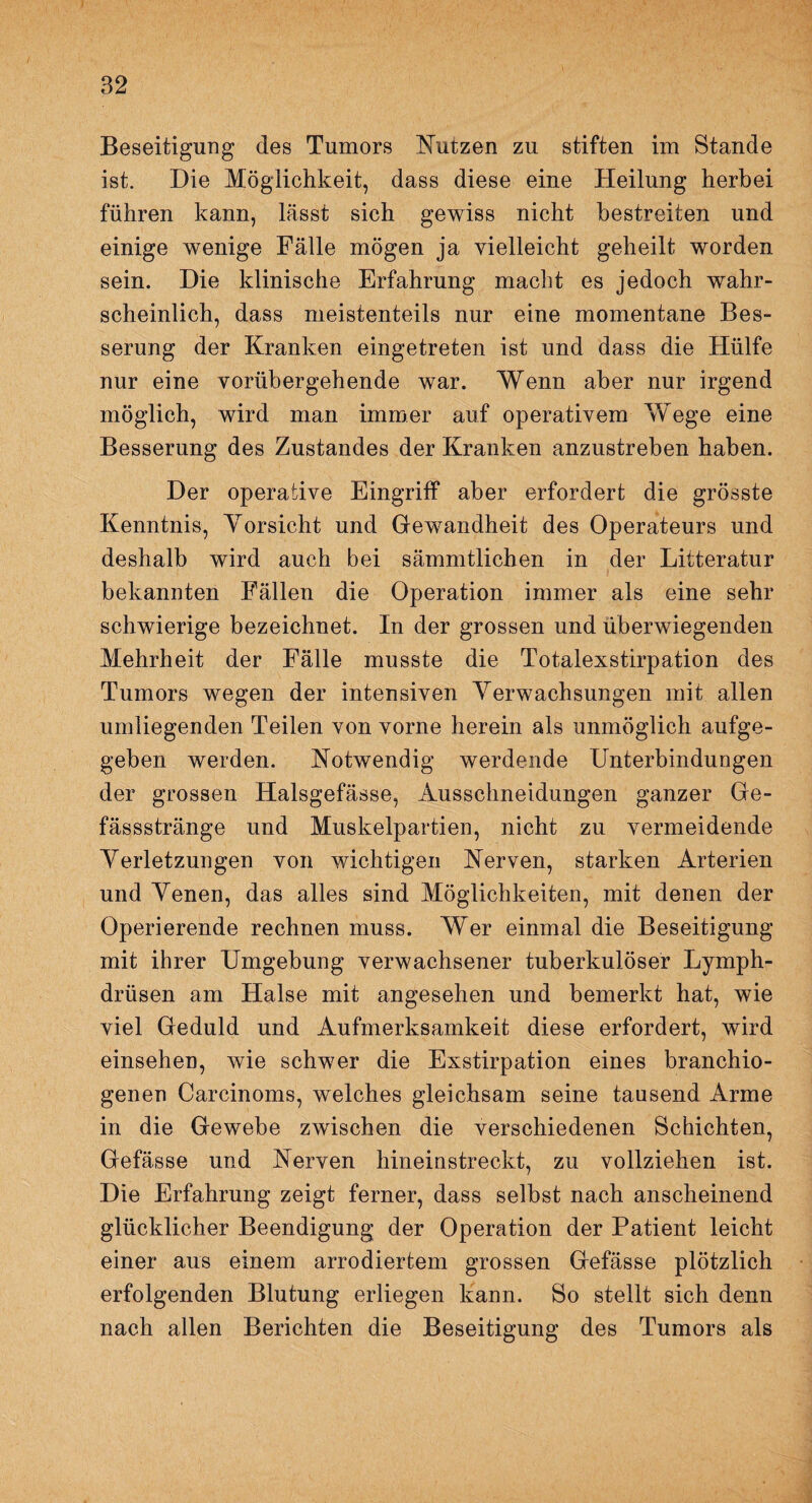 Beseitigung des Tumors Nutzen zu stiften im Stande ist. Die Möglichkeit, dass diese eine Heilung herbei führen kann, lässt sich gewiss nicht bestreiten und einige wenige Fälle mögen ja vielleicht geheilt worden sein. Die klinische Erfahrung macht es jedoch wahr¬ scheinlich, dass meistenteils nur eine momentane Bes¬ serung der Kranken eingetreten ist und dass die Hülfe nur eine vorübergehende war. Wenn aber nur irgend möglich, wird man immer auf operativem Wege eine Besserung des Zustandes der Kranken anzustreben haben. Der operative Eingriff aber erfordert die grösste Kenntnis, Vorsicht und Gewandheit des Operateurs und deshalb wird auch bei sämmtlichen in der Litteratur bekannten Fällen die Operation immer als eine sehr schwierige bezeichnet. In der grossen und überwiegenden Mehrheit der Fälle musste die Totalexstirpation des Tumors wegen der intensiven Verwachsungen mit allen umliegenden Teilen von vorne herein als unmöglich aufge¬ geben werden. Notwendig werdende Unterbindungen der grossen Halsgefässe, Ausschneidungen ganzer Ge- fässstränge und Muskelpartien, nicht zu vermeidende Verletzungen von wichtigen Nerven, starken Arterien und Venen, das alles sind Möglichkeiten, mit denen der Operierende rechnen muss. Wer einmal die Beseitigung mit ihrer Umgebung verwachsener tuberkulöser Lymph- drüsen am Halse mit angesehen und bemerkt hat, wie viel Geduld und Aufmerksamkeit diese erfordert, wird einsehen, wie schwer die Exstirpation eines branchio- genen Carcinoms, welches gleichsam seine tausend Arme in die Gewebe zwischen die verschiedenen Schichten, Gefässe und Nerven hineinstreckt, zu vollziehen ist. Die Erfahrung zeigt ferner, dass selbst nach anscheinend glücklicher Beendigung der Operation der Patient leicht einer aus einem arrodiertem grossen Gefässe plötzlich erfolgenden Blutung erliegen kann. So stellt sich denn nach allen Berichten die Beseitigung des Tumors als