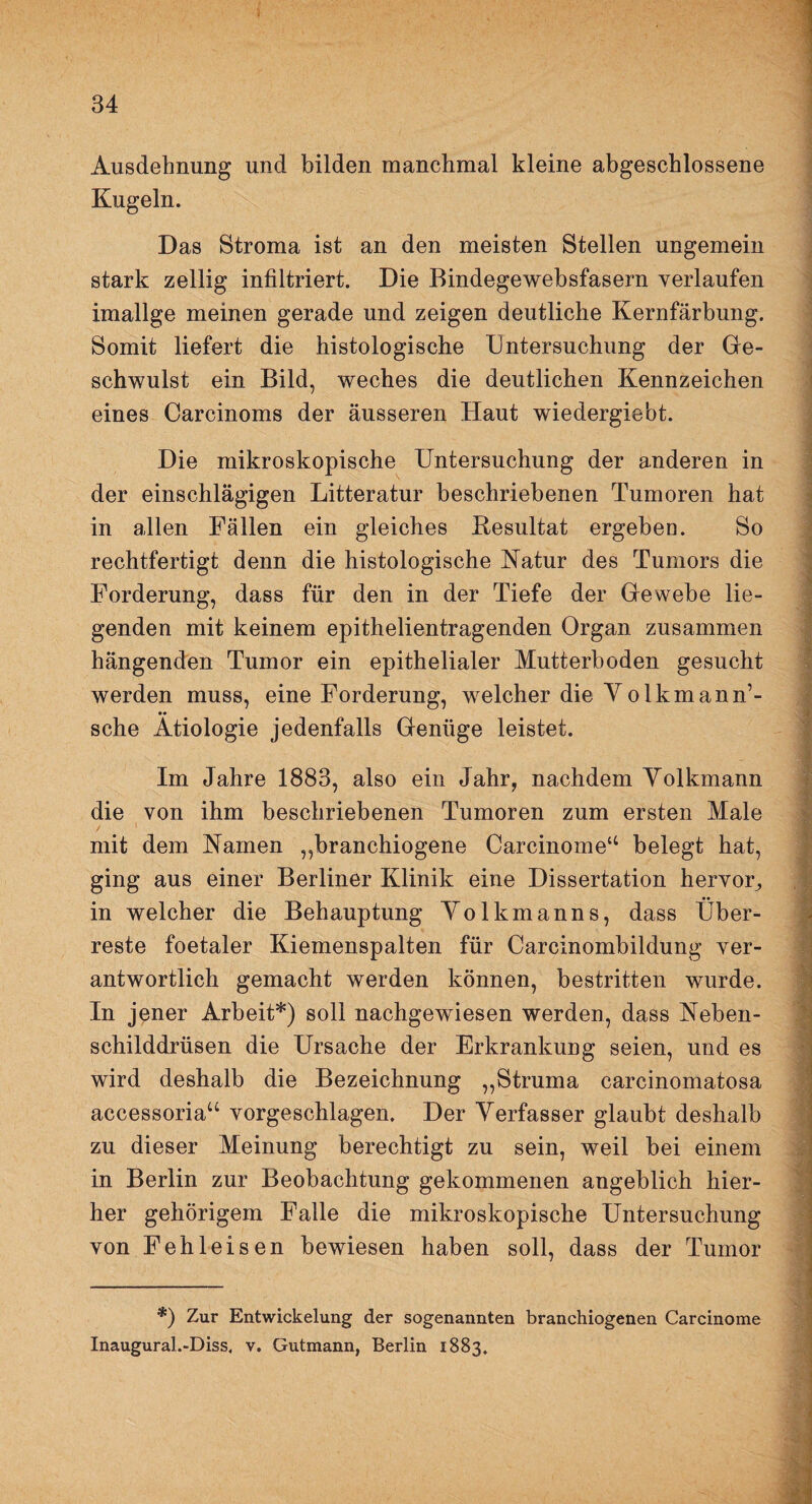 Ausdehnung und bilden manchmal kleine abgeschlossene Kugeln. Das Btroma ist an den meisten Stellen ungemein stark zellig infiltriert. Die Bindegewebsfasern verlaufen imallge meinen gerade und zeigen deutliche Kernfärbung. Somit liefert die histologische Untersuchung der Ge¬ schwulst ein Bild, weches die deutlichen Kennzeichen eines Carcinoms der äusseren Haut wiedergie'ot. Die mikroskopische Untersuchung der anderen in der einschlägigen Litteratur beschriebenen Tumoren hat in allen Fällen ein gleiches Besultat ergeben. So rechtfertigt denn die histologische Natur des Tumors die Forderung, dass für den in der Tiefe der Gewebe lie¬ genden mit keinem epithelientragenden Organ zusammen hängenden Tumor ein epithelialer Mutterboden gesucht werden muss, eine Forderung, welcher die Yolkmann’- sche Ätiologie jedenfalls Genüge leistet. Im Jahre 1883, also ein Jahr, nachdem Yolkmann die von ihm beschriebenen Tumoren zum ersten Male mit dem Namen ,,branchiogene Carcinome“ belegt hat, ging aus einer Berliner Klinik eine Dissertation hervor^ in welcher die Behauptung Yolkmanns, dass Über¬ reste foetaler Kiemenspalten für Carcinombildung ver¬ antwortlich gemacht werden können, bestritten wurde. In jener Arbeit*) soll nachgewiesen werden, dass Neben¬ schilddrüsen die Ursache der Erkrankung seien, und es wird deshalb die Bezeichnung „Struma carcinomatosa accessoria“ vorgeschlagen. Der Yerfasser glaubt deshalb zu dieser Meinung berechtigt zu sein, weil bei einem in Berlin zur Beobachtung gekommenen angeblich hier¬ her gehörigem Falle die mikroskopische Untersuchung von Fehleisen bewiesen haben soll, dass der Tumor *) Zur Entwickelung der sogenannten branchiogenen Carcinome Inaugural.-Diss. v. Gutmann, Berlin 1883.