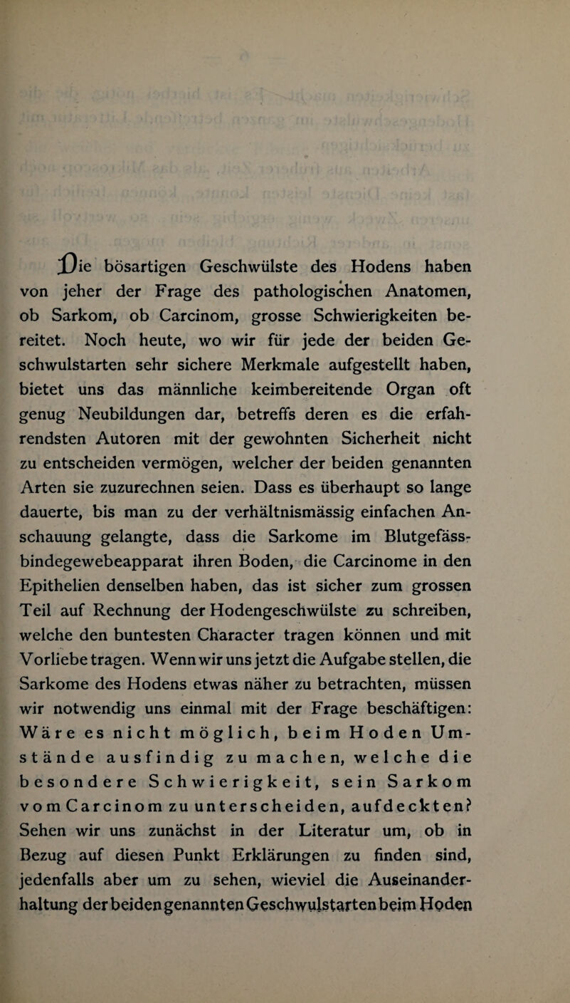 X)ie bösartigen Geschwülste des Hodens haben von jeher der Frage des pathologischen Anatomen, ob Sarkom, ob Carcinom, grosse Schwierigkeiten be¬ reitet. Noch heute, wo wir für jede der beiden Ge¬ schwulstarten sehr sichere Merkmale aufgestellt haben, bietet uns das männliche keimbereitende Organ oft genug Neubildungen dar, betreffs deren es die erfah- rendsten Autoren mit der gewohnten Sicherheit nicht zu entscheiden vermögen, welcher der beiden genannten Arten sie zuzurechnen seien. Dass es überhaupt so lange dauerte, bis man zu der verhältnismässig einfachen An¬ schauung gelangte, dass die Sarkome im Blutgefäss¬ bindegewebeapparat ihren Boden, die Carcinome in den Epithelien denselben haben, das ist sicher zum grossen Teil auf Rechnung der Hodengeschwülste zu schreiben, welche den buntesten Character tragen können und mit Vorliebe tragen. Wenn wir uns jetzt die Aufgabe stellen, die Sarkome des Hodens etwas näher zu betrachten, müssen wir notwendig uns einmal mit der Frage beschäftigen: Wäre es nicht möglich, beim Hoden Um¬ stände ausfindig zu machen, welche die besondere Schwierigkeit, sein Sarkom vom Carcinom zu unterscheiden, aufdeckten? Sehen wir uns zunächst in der Literatur um, ob in Bezug auf diesen Punkt Erklärungen zu finden sind, jedenfalls aber um zu sehen, wieviel die Auseinander¬ haltung der beiden genannten Geschwulstarten beim Hoden