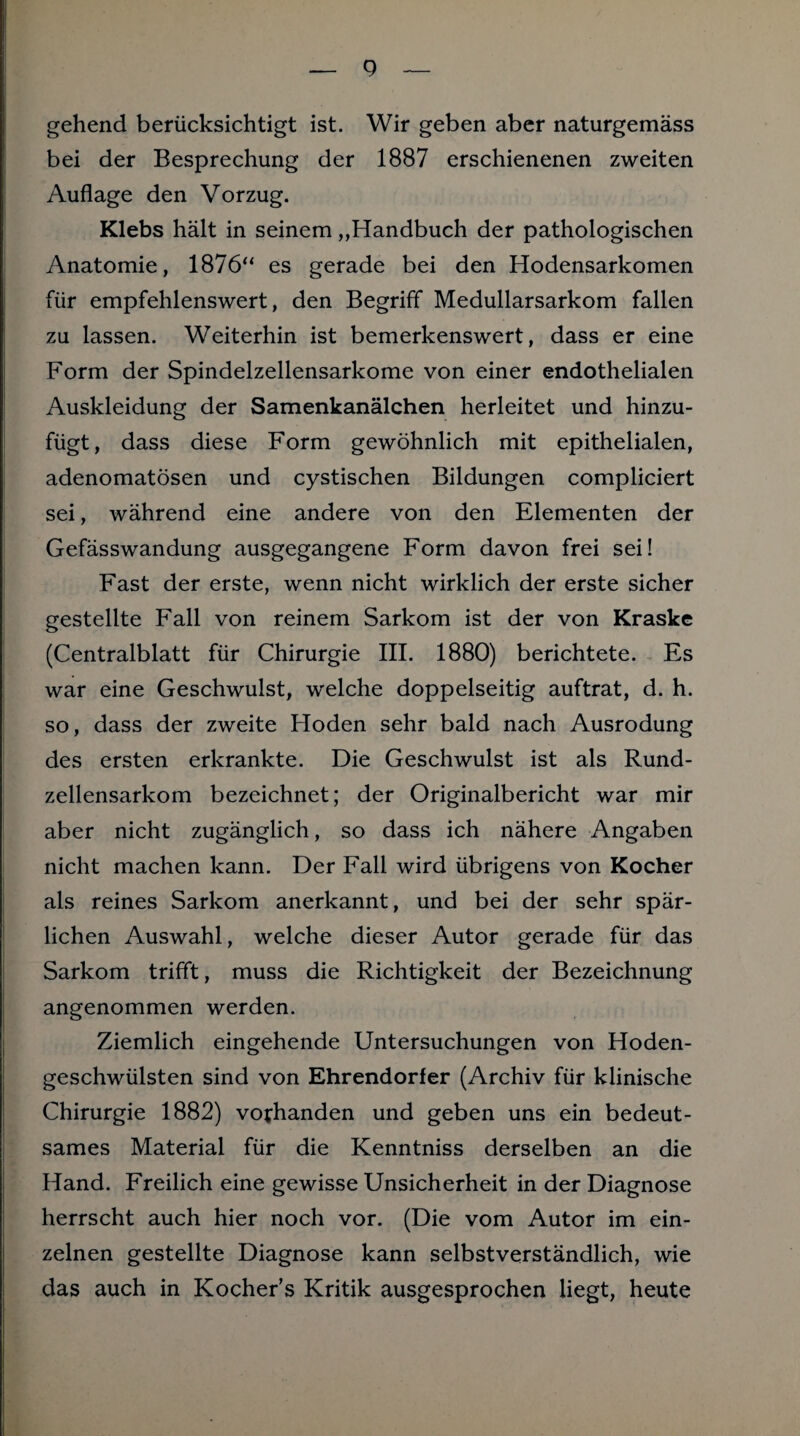 gehend berücksichtigt ist. Wir geben aber naturgemäss bei der Besprechung der 1887 erschienenen zweiten Auflage den Vorzug. Klebs hält in seinem „Handbuch der pathologischen Anatomie, 1876“ es gerade bei den Hodensarkomen für empfehlenswert, den Begriff Medullarsarkom fallen zu lassen. Weiterhin ist bemerkenswert, dass er eine Form der Spindelzellensarkome von einer endothelialen Auskleidung der Samenkanälchen herleitet und hinzu¬ fügt, dass diese Form gewöhnlich mit epithelialen, adenomatösen und cystischen Bildungen compliciert sei, während eine andere von den Elementen der Gefässwandung ausgegangene Form davon frei sei! Fast der erste, wenn nicht wirklich der erste sicher gestellte Fall von reinem Sarkom ist der von Kraske (Centralblatt für Chirurgie III. 1880) berichtete. Es war eine Geschwulst, welche doppelseitig auftrat, d. h. so, dass der zweite Hoden sehr bald nach Ausrodung des ersten erkrankte. Die Geschwulst ist als Rund¬ zellensarkom bezeichnet; der Originalbericht war mir aber nicht zugänglich, so dass ich nähere Angaben nicht machen kann. Der Fall wird übrigens von Kocher als reines Sarkom anerkannt, und bei der sehr spär¬ lichen Auswahl, welche dieser Autor gerade für das Sarkom trifft, muss die Richtigkeit der Bezeichnung angenommen werden. Ziemlich eingehende Untersuchungen von Hoden¬ geschwülsten sind von Ehrendorfer (Archiv für klinische Chirurgie 1882) vorhanden und geben uns ein bedeut¬ sames Material für die Kenntniss derselben an die Hand. Freilich eine gewisse Unsicherheit in der Diagnose herrscht auch hier noch vor. (Die vom Autor im ein¬ zelnen gestellte Diagnose kann selbstverständlich, wie das auch in Kocher’s Kritik ausgesprochen liegt, heute