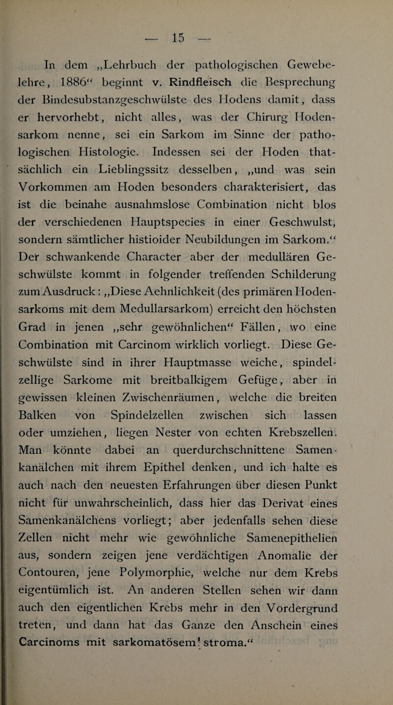 In dem „Lehrbuch der pathologischen Gewebe¬ lehre, 1886“ beginnt v. Rindfleisch die Besprechung der Bindesubstanzgeschwülste des Hodens damit, dass er hervorhebt, nicht alles, was der Chirurg Hoden¬ sarkom nenne, sei ein Sarkom im Sinne der patho¬ logischen Histologie. Indessen sei der Hoden that- sächlich ein Lieblingssitz desselben, ,,und was sein Vorkommen am Hoden besonders charakterisiert, das ist die beinahe ausnahmslose Combination nicht blos der verschiedenen Hauptspecies in einer Geschwulst, sondern sämtlicher histioider Neubildungen im Sarkom.“ Der schwankende Character aber der medullären Ge¬ schwülste kommt in folgender treffenden Schilderung zum Ausdruck: „Diese Aehnlichkeit (des primären Hoden¬ sarkoms mit dem Medullarsarkom) erreicht den höchsten Grad in jenen „sehr gewöhnlichen“ Fällen, wo eine Combination mit Carcinom wirklich vorliegt. Diese Ge¬ schwülste sind in ihrer Hauptmasse weiche, spindel¬ zellige Sarkome mit breitbalkigem Gefüge, aber in gewissen kleinen Zwischenräumen, welche die breiten Balken von Spindelzellen zwischen sich lassen oder umziehen, liegen Nester von echten Krebszellen. Man könnte dabei an querdurchschnittene Samen¬ kanälchen mit ihrem Epithel denken, und ich halte es auch nach den neuesten Erfahrungen über diesen Punkt nicht für unwahrscheinlich, dass hier das Derivat eines Samenkanälchens vorliegt; aber jedenfalls sehen diese Zellen nicht mehr wie gewöhnliche Samenepithelien aus, sondern zeigen jene verdächtigen Anomalie der Contouren, jene Polymorphie, welche nur dem Krebs eigentümlich ist. An anderen Stellen sehen wir dann auch den eigentlichen Krebs mehr in den Vordergrund treten, und dann hat das Ganze den Anschein eines Carcinoms mit sarkomatösem! Stroma.“