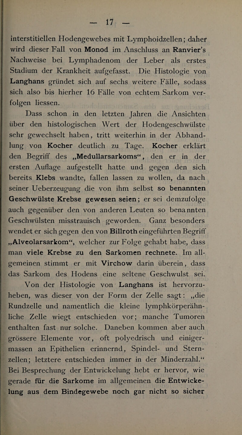 interstitiellen Hodengewebes mit Lymphoidzellen; daher wird dieser Fall von Monod im Anschluss an Ranvier’s Nachweise bei Lymphadenom der Leber als erstes Stadium der Krankheit aufgefasst. Die Histologie von Langhans gründet sich auf sechs weitere Fälle, sodass sich also bis hierher 16 Fälle von echtem Sarkom ver¬ folgen Hessen. Dass schon in den letzten Jahren die Ansichten über den histologischen Wert der Hodengeschwülste sehr gewechselt haben, tritt weiterhin in der Abhand¬ lung von Kocher deutlich zu Tage. Kocher erklärt den Begriff des „Medullarsarkoms“, den er in der ersten Auflage aufgestellt hatte und gegen den sich bereits Klebs wandte, fallen lassen zu wollen, da nach seiner Ueberzeugung die von ihm selbst so benannten Geschwülste Krebse gewesen seien; er sei demzufolge auch gegenüber den von anderen Leuten so benannten Geschwülsten misstrauisch geworden. Ganz besonders wendet er sich gegen den von Billroth eingeführten Begriff „Alveolarsarkom“, welcher zur Folge gehabt habe, dass man viele Krebse zu den Sarkomen rechnete. Im all¬ gemeinen stimmt er mit Virchow darin überein, dass das Sarkom des Hodens eine seltene Geschwulst sei. Von der Histologie von Langhans ist hervorzu¬ heben, was dieser von der Form der Zelle sagt: „die Rundzelle und namentlich die kleine lymphkörperähn- liche Zelle wiegt entschieden vor; manche Tumoren enthalten fast nur solche. Daneben kommen aber auch grössere Elemente vor, oft polyedrisch und einiger- massen an Epithelien erinnernd, Spindel- und Stern¬ zellen; letztere entschieden immer in der Minderzahl.“ Bei Besprechung der Entwickelung hebt er hervor, wie gerade für die Sarkome im allgemeinen die Entwicke¬ lung aus dem Bindegewebe noch gar nicht so sicher