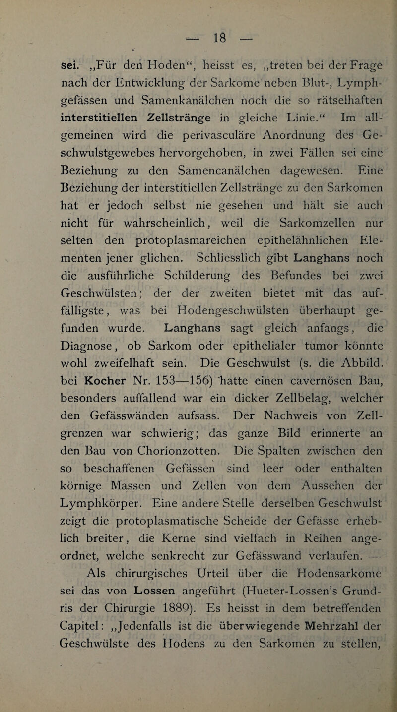 sei. „Für den Hoden“, heisst es, „treten bei der Frage nach der Entwicklung der Sarkome neben Blut-, Lymph- gefässen und Samenkanälchen noch die so rätselhaften interstitiellen Zellstränge in gleiche Linie.“ Im all¬ gemeinen wird die perivasculäre Anordnung des Ge¬ schwulstgewebes hervorgehoben, in zwei Fällen sei eine Beziehung zu den Samencanälchen dagewesen. Eine Beziehung der interstitiellen Zellstränge zu den Sarkomen hat er jedoch selbst nie gesehen und hält sie auch nicht für wahrscheinlich, weil die Sarkomzellen nur selten den protoplasmareichen epithelähnlichen Ele¬ menten jener glichen. Schliesslich gibt Langhans noch die ausführliche Schilderung des Befundes bei zwei Geschwülsten; der der zweiten bietet mit das auf¬ fälligste , was bei Hodengeschwülsten überhaupt ge¬ funden wurde. Langhans sagt gleich anfangs, die Diagnose, ob Sarkom oder epithelialer tumor könnte wohl zweifelhaft sein. Die Geschwulst (s. die Abbild, bei Kocher Nr. 153—156) hatte einen cavernösen Bau, besonders auffallend war ein dicker Zellbelag, welcher den Gefässwänden aufsass. Der Nachweis von Zell¬ grenzen war schwierig; das ganze Bild erinnerte an den Bau von Chorionzotten. Die Spalten zwischen den so beschaffenen Gefässen sind leer oder enthalten körnige Massen und Zellen von dem Aussehen der Lymphkörper. Eine andere Stelle derselben Geschwulst zeigt die protoplasmatische Scheide der Gefässe erheb¬ lich breiter, die Kerne sind vielfach in Reihen ange¬ ordnet, welche senkrecht zur Gefässwand verlaufen. — Als chirurgisches Urteil über die Hodensarkome sei das von Lossen angeführt (Hueter-Lossen’s Grund- ris der Chirurgie 1889). Es heisst in dem betreffenden Capitel: „Jedenfalls ist die überwiegende Mehrzahl der Geschwülste des Hodens zu den Sarkomen zu stellen,