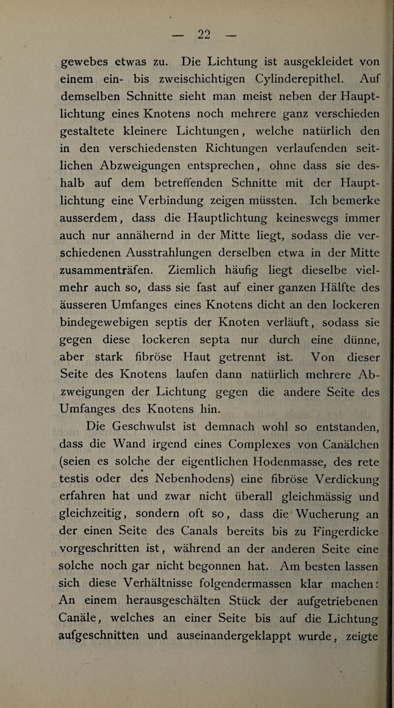 gewebes etwas zu. Die Lichtung ist ausgekleidet von einem ein- bis zweischichtigen Cylinderepithel. Auf demselben Schnitte sieht man meist neben der Haupt¬ lichtung eines Knotens noch mehrere ganz verschieden gestaltete kleinere Lichtungen, welche natürlich den in den verschiedensten Richtungen verlaufenden seit¬ lichen Abzweigungen entsprechen, ohne dass sie des¬ halb auf dem betreffenden Schnitte mit der Haupt¬ lichtung eine Verbindung zeigen müssten. Ich bemerke ausserdem, dass die Hauptlichtung keineswegs immer auch nur annähernd in der Mitte liegt, sodass die ver¬ schiedenen Ausstrahlungen derselben etwa in der Mitte zusammenträfen. Ziemlich häufig liegt dieselbe viel¬ mehr auch so, dass sie fast auf einer ganzen Hälfte des äusseren Umfanges eines Knotens dicht an den lockeren bindegewebigen septis der Knoten verläuft, sodass sie gegen diese lockeren septa nur durch eine dünne, aber stark fibröse Haut getrennt ist. Von dieser Seite des Knotens laufen dann natürlich mehrere Ab¬ zweigungen der Lichtung gegen die andere Seite des Umfanges des Knotens hin. Die Geschwulst ist demnach wohl so entstanden, dass die Wand irgend eines Complexes von Canälchen (seien es solche der eigentlichen Hodenmasse, des rete testis oder des Nebenhodens) eine fibröse Verdickung erfahren hat und zwar nicht überall gleichmässig und gleichzeitig, sondern oft so, dass die Wucherung an der einen Seite des Canals bereits bis zu Fingerdicke vorgeschritten ist, während an der anderen Seite eine solche noch gar nicht begonnen hat. Am besten lassen sich diese Verhältnisse folgendermassen klar machen: An einem herausgeschälten Stück der aufgetriebenen Canäle, welches an einer Seite bis auf die Lichtung aufgeschnitten und auseinandergeklappt wurde, zeigte