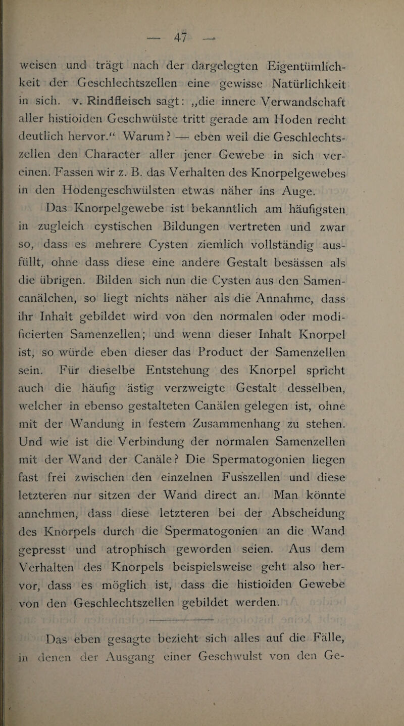 weisen und trägt nach der dargelegten Eigentümlich¬ keit der Geschlechtszellen eine gewisse Natürlichkeit in sich. v. Rindfleisch sagt: „die innere Verwandschaft aller histioiden Geschwülste tritt gerade am Hoden recht deutlich hervor.“ Warum? — eben weil die Geschlechts¬ zellen den Character aller jener Gewebe in sich ver¬ einen. Fassen wir z. B. das Verhalten des Knorpelgewebes in den Ilodengeschwiilsten etwas näher ins Auge. Das Knorpelgewebe ist bekanntlich am häufigsten in zugleich cystischen Bildungen, vertreten und zwar so, dass es mehrere Cysten ziemlich vollständig aus¬ füllt, ohne dass diese eine andere Gestalt besässen als die übrigen. Bilden sich nun die Cysten aus den Samen- canälchen, so liegt nichts näher als die Annahme, dass ihr Inhalt gebildet wird von den normalen oder modi- ficierten Samenzellen; und wenn dieser Inhalt Knorpel ist, so würde eben dieser das Product der Samenzellen sein. Für dieselbe Entstehung des Knorpel spricht auch die häufig ästig verzweigte Gestalt desselben, welcher in ebenso gestalteten Canälen gelegen ist, ohne mit der Wandung in festem Zusammenhang zu stehen. Und wie ist die Verbindung der normalen Samenzellen mit der Wand der Canäle? Die Spermatogonien liegen fast frei zwischen den einzelnen Fusszellen und diese letzteren nur sitzen der Wand direct an. Man könnte annehmen, dass diese letzteren bei der Abscheidung des Knorpels durch die Spermatogonien an die Wand gepresst und atrophisch geworden seien. Aus dem Verhalten des Knorpels beispielsweise geht also her¬ vor, dass es möglich ist, dass die histioiden Gewebe von den Geschlechtszellen gebildet werden. Das eben gesagte bezieht sich alles auf die Fälle, in denen der Ausgang einer Geschwulst von den Ge- <