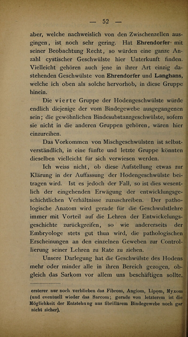 aber, welche nachweislich von den Zwischenzellen aus¬ gingen , ist noch sehr gering. Hat Ehrendorfer* mit seiner Beobachtung Recht, so würden eine ganze An¬ zahl cystischer Geschwülste hier Unterkunft finden. Vielleicht gehören auch jene in ihrer Art einzig da¬ stehenden Geschwülste von Ehrendorfer und Langhans, welche ich oben als solche hervorhob, in diese Gruppe hinein. Die vierte Gruppe der Hodengeschwülste würde endlich diejenige der vom Bindegewebe ausgegangenen sein; die gewöhnlichen Bindesubstanzgeschwülste, sofern sie nicht in die anderen Gruppen gehören, wären hier einzureihen. Das Vorkommen von Mischgeschwülsten ist selbst¬ verständlich, in eine fünfte und letzte Gruppe könnten dieselben vielleicht für sich verwiesen werden. Ich weiss nicht, ob diese Aufstellung etwas zur Klärung in der Auffassung der Hodengeschwülste bei¬ tragen wird. Ist es jedoch der Fall, so ist dies wesent¬ lich der eingehenden Erwägung der entwicklungsge¬ schichtlichen Verhältnisse zuzuschreiben. Der patho¬ logische Anatom wird gerade für die Geschwulstlehre immer mit Vorteil auf die Lehren der Entwickelungs¬ geschichte zurückgreifen, so wie andererseits der Embryologe stets gut thun wird, die pathologischen Erscheinungen an den einzelnen Geweben zur Control- lierung seiner Lehren zu Rate zu ziehen. Unsere Darlegung hat die Geschwülste des Hodens mehr oder minder alle in ihren Bereich gezogen, ob¬ gleich das Sarkom vor allem uns beschäftigen sollte. ersterer nur noch verblieben das Fibrom, Angiom, Lipom, Myxom (und eventuell wieder das Sarcom; gerade von letzterem ist die Möglichkeit der Entstehung aus fibrillärem Bindegewebe noch gar nicht sicher).