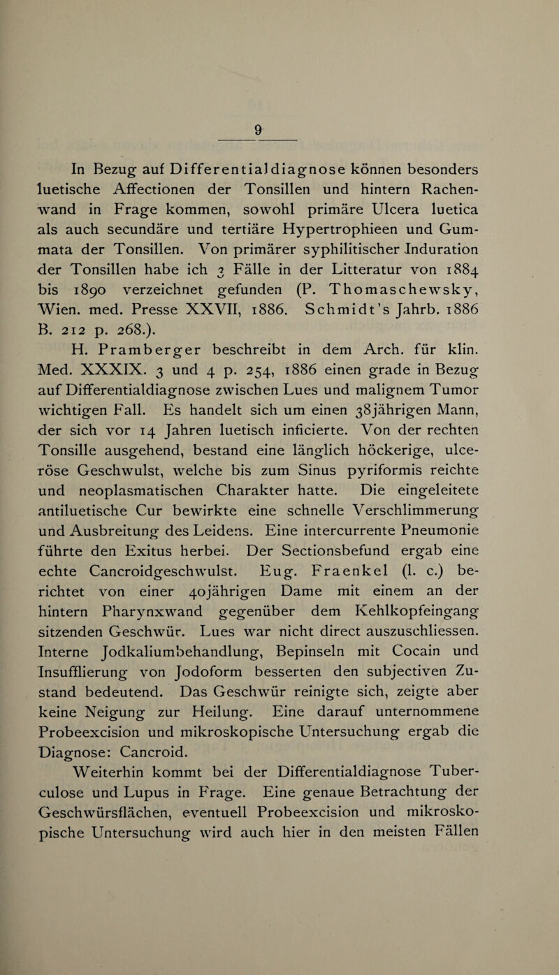 In Bezug auf Differentialdiagnose können besonders luetische Affectionen der Tonsillen und hintern Rachen¬ wand in Frage kommen, sowohl primäre Ulcera luetica als auch secundäre und tertiäre Hypertrophieen und Gum- mata der Tonsillen. Von primärer syphilitischer Induration der Tonsillen habe ich 3 Fälle in der Litteratur von 1884 bis 1890 verzeichnet gefunden (P. Thomaschewsky, Wien. med. Presse XXVII, 1886. Schmidt’s Jahrb. 1886 B. 212 p. 268.). H. Pramberger beschreibt in dem Arch. für klin. Med. XXXIX. 3 und 4 p. 254, 1886 einen grade in Bezug auf Differentialdiagnose zwischen Lues und malignem Tumor wichtigen Fall. Es handelt sich um einen 38jährigen Mann, der sich vor 14 Jahren luetisch inficierte. Von der rechten Tonsille ausgehend, bestand eine länglich höckerige, ulce- röse Geschwulst, welche bis zum Sinus pyriformis reichte und neoplasmatischen Charakter hatte. Die eingeleitete antiluetische Cur bewirkte eine schnelle Verschlimmerung und Ausbreitung des Leidens. Eine intercurrente Pneumonie führte den Exitus herbei. Der Sectionsbefund ergab eine echte Cancroidgeschwulst. Eug. Fraenkel (1. c.) be¬ richtet von einer 40jährigen Dame mit einem an der hintern Pharynxwand gegenüber dem Kehlkopfeingang sitzenden Geschwür. Lues war nicht direct auszuschliessen. Interne Jodkaliumbehandlung, Bepinseln mit Cocain und Insufflierung von Jodoform besserten den subjectiven Zu¬ stand bedeutend. Das Geschwür reinigte sich, zeigte aber keine Neigung zur Heilung. Eine darauf unternommene Probeexcision und mikroskopische Untersuchung ergab die Diagnose: Cancroid. Weiterhin kommt bei der Differentialdiagnose Tuber- culose und Lupus in Frage. Eine genaue Betrachtung der Geschwürsflächen, eventuell Probeexcision und mikrosko¬ pische Untersuchung wird auch hier in den meisten Fällen