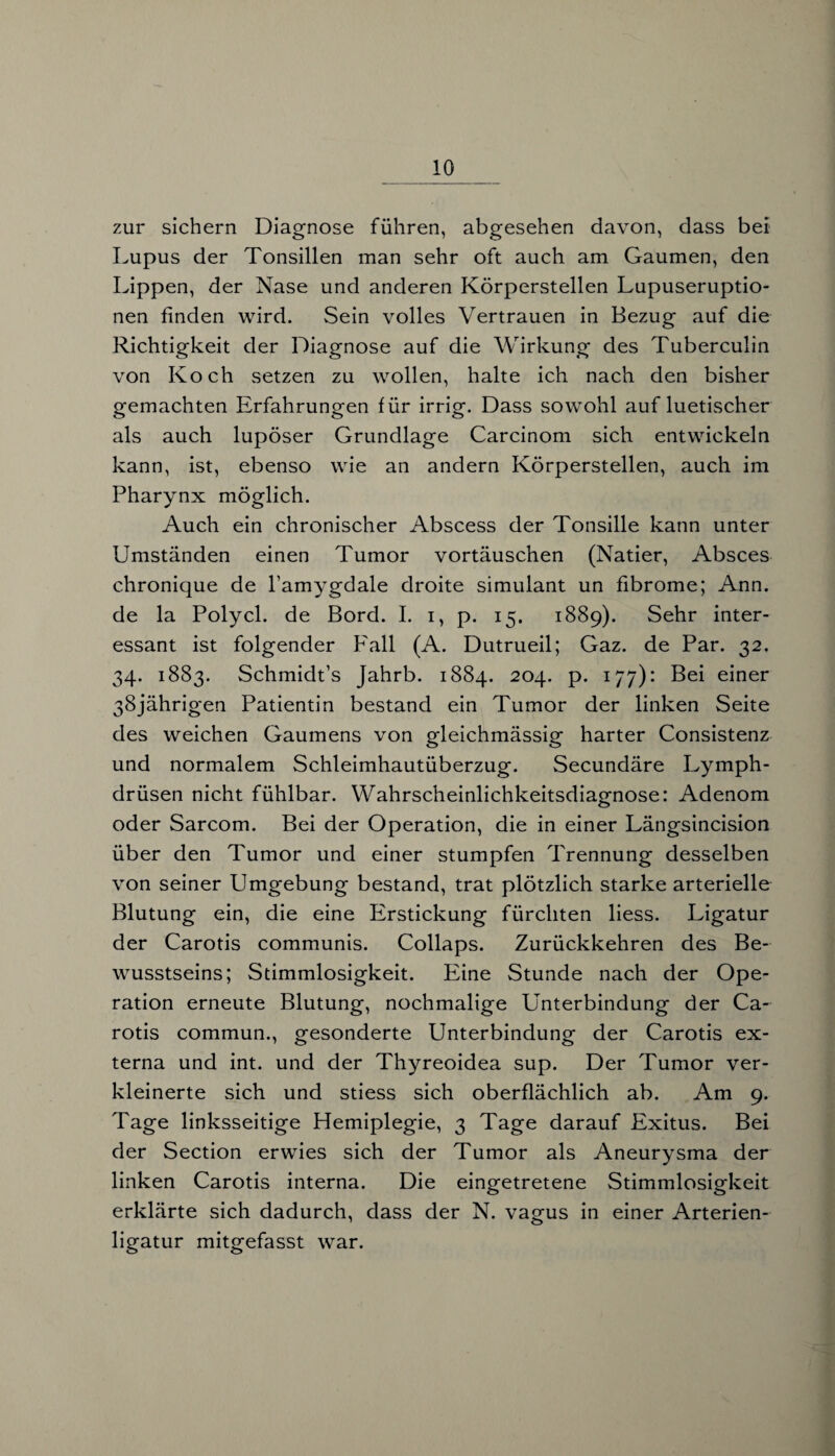 zur sichern Diagnose führen, abgesehen davon, dass bei Lupus der Tonsillen man sehr oft auch am Gaumen, den Lippen, der Nase und anderen Körperstellen Lupuseruptio¬ nen finden wird. Sein volles Vertrauen in Bezug auf die Richtigkeit der Diagnose auf die Wirkung des Tuberculin von Koch setzen zu wollen, halte ich nach den bisher gemachten Erfahrungen für irrig. Dass sowohl auf luetischer als auch lupöser Grundlage Carcinom sich entwickeln kann, ist, ebenso wie an andern Körperstellen, auch im Pharynx möglich. Auch ein chronischer Abscess der Tonsille kann unter Umständen einen Tumor vortäuschen (Natier, Absces chronique de l’amygdale droite Simulant un fibrome; Ann. de la Polycl. de Bord. I. i, p. 15. 1889). Sehr inter¬ essant ist folgender Fall (A. Dutrueil; Gaz. de Par. 32. 34. 1883. Schmidt’s Jahrb. 1884. 204. p. 177): Bei einer 38jährigen Patientin bestand ein Tumor der linken Seite des weichen Gaumens von gleichmässig harter Consistenz und normalem Schleimhautüberzug. Secundäre Lymph- drüsen nicht fühlbar. Wahrscheinlichkeitsdiagnose: Adenom oder Sarcom. Bei der Operation, die in einer Längsincision über den Tumor und einer stumpfen Trennung desselben von seiner Umgebung bestand, trat plötzlich starke arterielle Blutung ein, die eine Erstickung fürchten liess. Ligatur der Carotis communis. Collaps. Zurückkehren des Be¬ wusstseins; Stimmlosigkeit. Eine Stunde nach der Ope¬ ration erneute Blutung, nochmalige Unterbindung der Ca¬ rotis commun., gesonderte Unterbindung der Carotis ex¬ terna und int. und der Thyreoidea sup. Der Tumor ver¬ kleinerte sich und stiess sich oberflächlich ab. Am 9. Tage linksseitige Hemiplegie, 3 Tage darauf Exitus. Bei der Section erwies sich der Tumor als Aneurysma der linken Carotis interna. Die eingetretene Stimmlosigkeit erklärte sich dadurch, dass der N. vagus in einer Arterien¬ ligatur mitgefasst war.