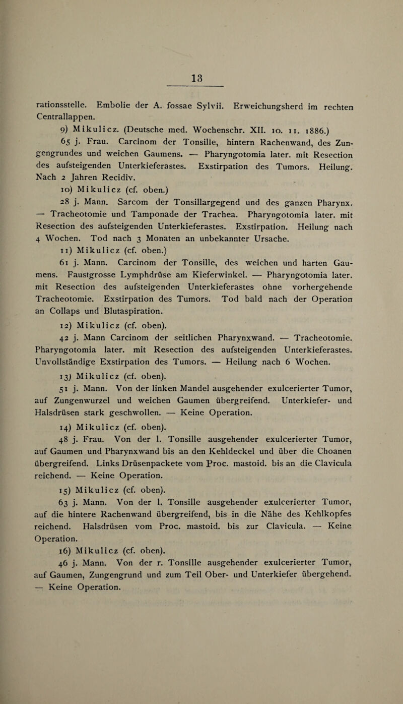 rationsstelle. Embolie der A. fossae Sylvii. Erweichungsherd im rechten Centrallappen. 9) Mikulicz. (Deutsche med. Wochenschr. XII. 10. 11. 1886.) 65 j. Frau. Carcinom der Tonsille, hintern Rachenwand, des Zun¬ gengrundes und weichen Gaumens. — Pharyngotomia later, mit Resection des aufsteigenden Unterkieferastes. Exstirpation des Tumors. Heilung. Nach 2 Jahren Recidiv. 10) Mikulicz (cf. oben.) 28 j. Mann. Sarcom der Tonsillargegend und des ganzen Pharynx. — Tracheotomie und Tamponade der Trachea. Pharyngotomia later, mit Resection des aufsteigenden Unterkieferastes. Exstirpation. Heilung nach 4 Wochen. Tod nach 3 Monaten an unbekannter Ursache. 11) Mikulicz (cf. oben.) 61 j. Mann. Carcinom der Tonsille, des weichen und harten Gau¬ mens. Faustgrosse Lymphdrüse am Kieferwinkel. — Pharyngotomia later, mit Resection des aufsteigenden Unterkieferastes ohne vorhergehende Tracheotomie. Exstirpation des Tumors. Tod bald nach der Operation an Collaps und Blutaspiration. 12) Mikulicz (cf. oben). 42 j. Mann Carcinom der seitlichen Pharynxwand. — Tracheotomie. Pharyngotomia later, mit Resection des aufsteigenden Unterkieferastes. Unvollständige Exstirpation des Tumors. — Heilung nach 6 Wochen. 13) Mikulicz (cf. oben). 51 j. Mann. Von der linken Mandel ausgehender exulcerierter Tumor, auf Zungenwurzel und weichen Gaumen übergreifend. Unterkiefer- und Halsdrüsen stark geschwollen. — Keine Operation. 14) Mikulicz (cf. oben). 48 j. Frau. Von der 1. Tonsille ausgehender exulcerierter Tumor, auf Gaumen und Pharynxwand bis an den Kehldeckel und über die Choanen übergreifend. Links Drüsenpackete vom Proc. mastoid. bis an die Clavicula reichend. — Keine Operation. 15) Mikulicz (cf. oben). 63 j. Mann. Von der 1. Tonsille ausgehender exulcerierter Tumor, auf die hintere Rachenwand übergreifend, bis in die Nähe des Kehlkopfes reichend. Halsdrüsen vom Proc. mastoid. bis zur Clavicula. — Keine Operation. 16) Mikulicz (cf. oben). 46 j. Mann. Von der r. Tonsille ausgehender exulcerierter Tumor, auf Gaumen, Zungengrund und zum Teil Ober- und Unterkiefer übergehend. — Keine Operation.