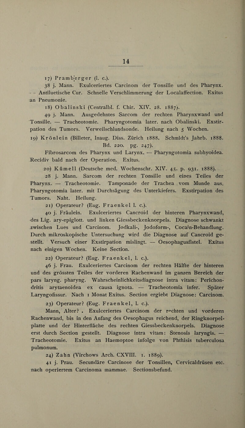 17) Pramberger (1. c.). 38 j. Mann. Exulceriertes Carcinom der Tonsille und des Pharynx. • - Antiluetisehe Cur. Schnelle Verschlimmerung der Localaffection. Exitus an Pneumonie. 18) Obalinski (Centralbl. f. Chir. XIV. 28. 1887). 49 j. Mann. Ausgedehntes Sarcom der rechten Pharynxwand und Tonsille. — Tracheotomie. Pharyngotomia later, nach Obalinski. Exstir¬ pation des Tumors. Verweilschlundsonde. Heilung nach 5 Wochen. 19) Krönlein (Billeter, Inaug. Diss. Zürich 1888. Schmidt’s Jahrb. 1888. Bd. 220. pg. 247). Fibrosarcom des Pharynx und Larynx. — Pharyngotomia subhyoidea. Recidiv bald nach der Operation. Exitus. 20) Kümell (Deutsche med. Wochenschr. XIV. 45. p. 931. 1888). 28 j. Mann. Sarcom der rechten Tonsille und eines Teiles der Pharynx. — Tracheotomie. Tamponade der Trachea vom Munde aus. Pharyngotomia later, mit Durchsägung des Unterkiefers. Exstirpation des Tumors. Naht. Heilung. 21) Operateur? (Eug. Fraenkel 1. c.). 40 j. Fräulein. Exulceriertes Cancroid der hinteren Pharynxwand, des Lig. ary-epiglott. und linken Giessbeckenknorpels. Diagnose schwankt zwischen Lues und Carcinom. Jodkali-, Jodoform-, Cocain-Behandlung. Durch mikroskopische Untersuchung wird die Diagnose auf Cancroid ge¬ stellt. Versuch einer Exstirpation mislingt. — Oesophagusfistel. Exitus nach einigen Wochen. Keine Section. 22) Operateur? (Eug. Fraenkel, 1. c.). 46 j. Frau. Exulceriertes Carcinom der rechten Hälfte der hinteren und des grössten Teiles der vorderen Rachenwand im ganzen Bereich der pars laryng. pharyng. Wahrscheinlichkeitsdiagnose intra vitam: Perichon- dritis arytaenoidea ex causa ignota. — Tracheotomia infer. Später Laryngofissur. Nach 1 Monat Exitus. Section ergiebt Diagnose: Carcinom. 23) Operateur? (Eug. Fraenkel, 1. c.). Mann, Alter? . Exulceriertes Carcinom der rechten und vorderen Rachenwand, bis in den Anfang des Oesophagus reichend, der Ringknorpel¬ platte und der Hinterfläche des rechten Giessbeckenknorpels. Diagnose erst durch Section gestellt. Diagnose intra vitam: Stenosis laryngis. — Tracheotomie. Exitus an Haemoptoe infolge von Phthisis tuberculosa pulmonum. 24) Zahn (Virchows Arch. CXVIII. 1. 1889). 41 j. Prau. Secundäre Carcinose der Tonsillen, Cervicaldrüsen etc. nach operiertem Carcinoma mammae. Sectionsbefund.