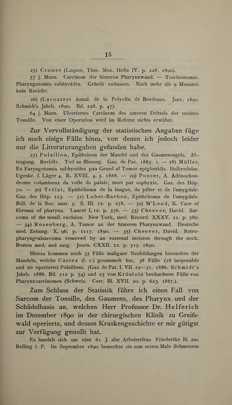 25) Gramer (Laquer, Ther. Mon. Hefte IV. p. 228. 1890). 57 j. Mann. Carcinom der hinteren Pharynxwand. — Tracheotomie. Pharyngotomia subhyoidea. Geheilt entlassen. Nach mehr als 9 Monaten kein Recidiv. 26) (Lacoarret Annal. de la Polyelin, de Bordeaux. Janv. 1890. Schmidt’s Jahrb. 1890. Bd. 228. p. 47). 64 j. Mann. Ulceriertes Carcinom des unteren Drittels der rechten Tonsille. Von einer Operation wird im Referat nichts erwähnt. Zur Vervollständigung der statistischen Angaben füge ich noch einige Fälle hinzu, von denen ich jedoch leider nur die Litteraturangaben gefunden habe. 27) Polaillon, Epitheliom der Mandel und des Gaumensegels. Ab¬ tragung. Recidiv. Tod an Blutung. Gaz. de Pac. 1885. 1 • — 28) Möller, En Faryngotomia subhyoidea paa Grund af Tumor epiglottidis. Helbredelse. Ugeskr. f. Läger 4. R. XVIII. 4. 5. 1888. — 29) Poncet, A. Adenochon- drome volumineux du voile du palais; mort par asphyxie. Gaz. des Höp. 70. -— 30) Trelat, Epithelioma de la langue, du pilier et de l’amygdale. Gaz. des Höp. 123. — 31) Lubet-Barbon, Epithelioma de l’amygdale. Bull, de la Soc. anat. 5. S. III. 12. p. 278. — 32) M’Leod, K. Case of fibroma of pharynx. Lancet I, 12. p. 576. — 33) Cheever, David. Sar- coma of the tonsil. excision. New York, med. Record. XXXV. 21. p. 580. — 34) Rosenberg, A. Tumor an der hinteren Pharynxwand. Deutsche med. Zeitung. X. 96. p. 1117. 1890. — 35) Cheever, David. Retro- pharyng^alsarcoma removed by an external incision through the neck. Boston med. and surg. Journ. CXXII. 22. p. 515. 1890. Hierzu kommen noch 35 Fälle maligner Neubildungen besonders der Mandeln, welche Cast ex (1. c.) gesammelt hat, 38 Fälle (18 inoperable und 20 operierte) Polaillons. (Gaz. de Par. I. VII. 29—31. 1886. Schmidt’s Jahrb. 1886. Bd. 212 p. 54) und 23 von Krönlein beobachtete Fälle von Pharynxcarcinomen (Schweiz. Corr. Bl. XVII. 20. p. 623. 1887.). Zum Schluss der Statistik führe ich einen Fall von Sarcom der Tonsille, des Gaumens, des Pharynx und der Schädelbasis an, welchen Herr Professor Dr. Helferich im Dezember 1890 in der chirurgischen Klinik zu Greifs¬ wald operierte, und dessen Krankengeschichte er mir gütigst zur Verfügung gestellt hat. Es handelt sich um eine 61 J. alte Arbeiterfrau Friederike H. aus Beding i. P. Im September 1890 bemerkte sie zum ersten Male Schmerzen