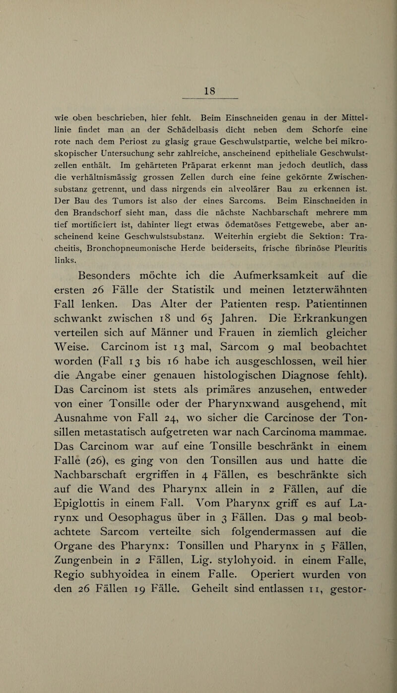 wie oben beschrieben, hier fehlt. Beim Einschneiden genau in der Mittel¬ linie findet man an der Schädelbasis dicht neben dem Schorfe eine rote nach dem Periost zu glasig graue Geschwulstpartie, welche bei mikro¬ skopischer Untersuchung sehr zahlreiche, anscheinend epitheliale Geschwulst¬ zellen enthält. Im gehärteten Präparat erkennt man jedoch deutlich, dass die verhältnismässig grossen Zellen durch eine feine gekörnte Zwischen¬ substanz getrennt, und dass nirgends ein alveolärer Bau zu erkennen ist. Der Bau des Tumors ist also der eines Sarcoms. Beim Einschneiden in den Brandschorf sieht man, dass die nächste Nachbarschaft mehrere mm tief mortificiert ist, dahinter liegt etwas ödematöses Fettgewebe, aber an¬ scheinend keine Geschwulstsubstanz. Weiterhin ergiebt die Sektion: Tra- cheitis, Bronchopneumonische Herde beiderseits, frische fibrinöse Pleuritis links. Besonders möchte ich die Aufmerksamkeit auf die ersten 26 Fälle der Statistik und meinen letzterwähnten Fall lenken. Das Alter der Patienten resp. Patientinnen schwankt zwischen 18 und 65 Jahren. Die Erkrankungen verteilen sich auf Männer und Frauen in ziemlich gleicher Weise. Carcinom ist 13 mal, Sarcom 9 mal beobachtet worden (Fall 13 bis 16 habe ich ausgeschlossen, weil hier die Angabe einer genauen histologischen Diagnose fehlt). Das Carcinom ist stets als primäres anzusehen, entweder von einer Tonsille oder der Pharynxwand ausgehend, mit Ausnahme von Fall 24, wo sicher die Carcinose der Ton¬ sillen metastatisch aufgetreten war nach Carcinoma mammae. Das Carcinom war auf eine Tonsille beschränkt in einem Falle (26), es ging von den Tonsillen aus und hatte die Nachbarschaft ergriffen in 4 Fällen, es beschränkte sich auf die Wand des Pharynx allein in 2 Fällen, auf die Epiglottis in einem Fall. Vom Pharynx griff es auf La- rynx und Oesophagus über in 3 Fällen. Das 9 mal beob¬ achtete Sarcom verteilte sich folgendermassen auf die Organe des Pharynx: Tonsillen und Pharynx in 5 Fällen, Zungenbein in 2 Fällen, Lig. stylohyoid. in einem Falle, Regio subhyoidea in einem Falle. Operiert wurden von den 26 Fällen 19 Fälle. Geheilt sind entlassen 11, gestor-