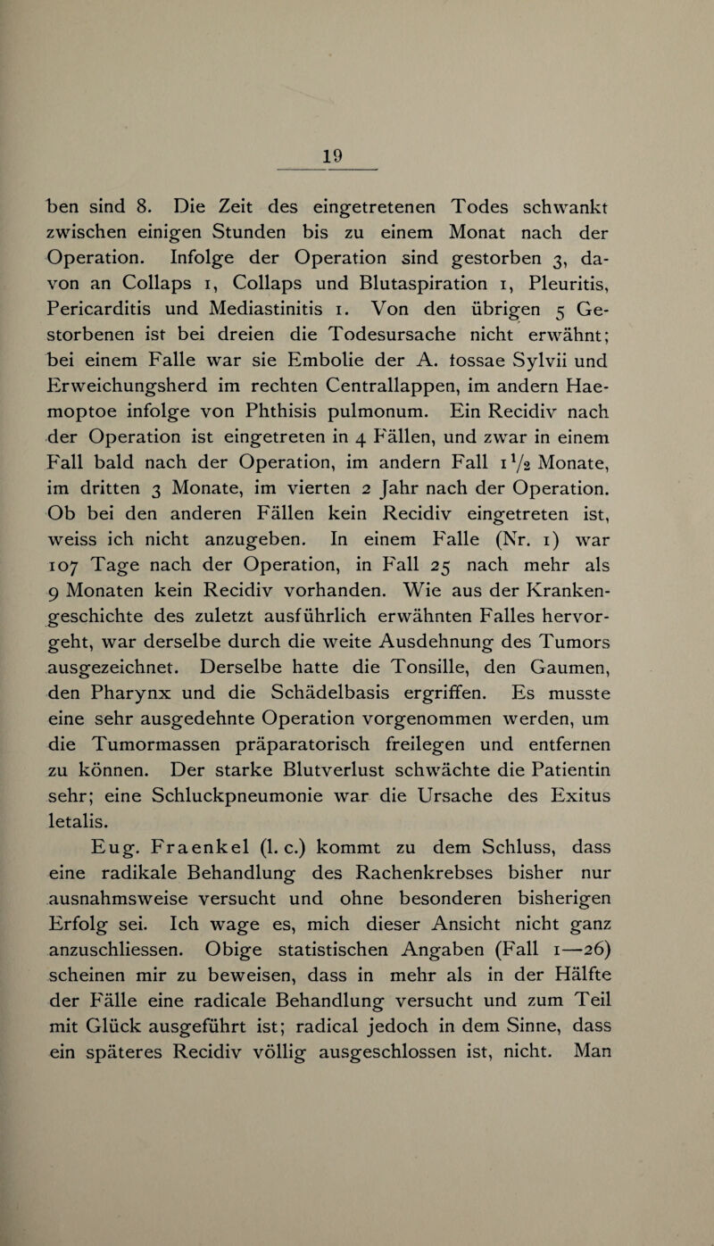 ben sind 8. Die Zeit des eingetretenen Todes schwankt zwischen einigen Stunden bis zu einem Monat nach der Operation. Infolge der Operation sind gestorben 3, da¬ von an Collaps 1, Collaps und Blutaspiration 1, Pleuritis, Pericarditis und Mediastinitis 1. Von den übrigen 5 Ge¬ storbenen ist bei dreien die Todesursache nicht erwähnt; bei einem Falle war sie Embolie der A. tossae Sylvii und Erweichungsherd im rechten Centrallappen, im andern Hae- moptoe infolge von Phthisis pulmonum. Ein Recidiv nach der Operation ist eingetreten in 4 P'ällen, und zwar in einem Fall bald nach der Operation, im andern Fall D/2 Monate, im dritten 3 Monate, im vierten 2 Jahr nach der Operation. Ob bei den anderen Fällen kein Recidiv eingetreten ist, weiss ich nicht anzugeben. In einem Falle (Nr. 1) war 107 Tage nach der Operation, in Fall 25 nach mehr als 9 Monaten kein Recidiv vorhanden. Wie aus der Kranken¬ geschichte des zuletzt ausführlich erwähnten Falles hervor¬ geht, war derselbe durch die weite Ausdehnung des Tumors ausgezeichnet. Derselbe hatte die Tonsille, den Gaumen, den Pharynx und die Schädelbasis ergriffen. Es musste eine sehr ausgedehnte Operation vorgenommen werden, um die Tumormassen präparatorisch freilegen und entfernen zu können. Der starke Blutverlust schwächte die Patientin sehr; eine Schluckpneumonie war die Ursache des Exitus letalis. Eug. Fraenkel (1. c.) kommt zu dem Schluss, dass eine radikale Behandlung des Rachenkrebses bisher nur ausnahmsweise versucht und ohne besonderen bisherigen Erfolg sei. Ich wage es, mich dieser Ansicht nicht ganz anzuschliessen. Obige statistischen Angaben (Fall 1—26) scheinen mir zu beweisen, dass in mehr als in der Hälfte der Fälle eine radicale Behandlung versucht und zum Teil mit Glück ausgeführt ist; radical jedoch in dem Sinne, dass ein späteres Recidiv völlig ausgeschlossen ist, nicht. Man