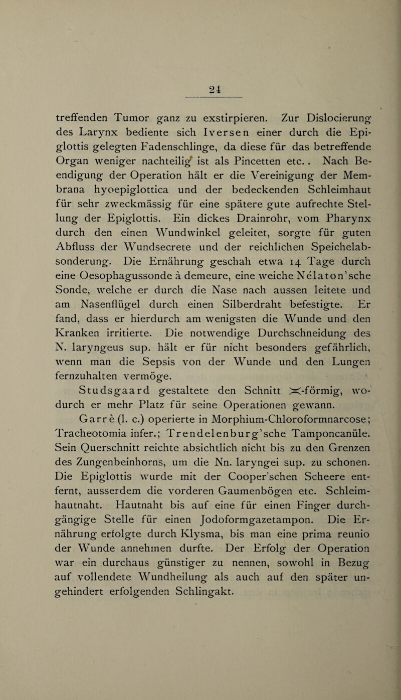 treffenden Tumor ganz zu exstirpieren. Zur Dislocierung des Larynx bediente sich Iversen einer durch die Epi¬ glottis gelegten Fadenschlinge, da diese für das betreffende Organ weniger nachteilig ist als Pincetten etc. . Nach Be¬ endigung der Operation hält er die Vereinigung der Mem¬ brana hyoepiglottica und der bedeckenden Schleimhaut für sehr zweckmässig für eine spätere gute aufrechte Stel¬ lung der Epiglottis. Ein dickes Drainrohr, vom Pharynx durch den einen Wundwinkel geleitet, sorgte für guten Abfluss der Wundsecrete und der reichlichen Speichelab¬ sonderung. Die Ernährung geschah etwa 14 Tage durch eine Oesophagussonde ä demeure, eine weiche Nelaton’sche Sonde, welche er durch die Nase nach aussen leitete und am Nasenflügel durch einen Silberdraht befestigte. Er fand, dass er hierdurch am wenigsten die Wunde und den Kranken irritierte. Die notwendige Durchschneidung des N. laryngeus sup. hält er für nicht besonders gefährlich, wenn man die Sepsis von der Wunde und den Lungen fernzuhalten vermöge. Studsgaard gestaltete den Schnitt X-förmig, wo¬ durch er mehr Platz für seine Operationen gewann. Garre(l. c.) operierte in Morphium-Chloroformnarcose; Tracheotomia infer.; Trendelenburg’sche Tamponcanüle. Sein Querschnitt reichte absichtlich nicht bis zu den Grenzen des Zungenbeinhorns, um die Nn. laryngei sup. zu schonen. Die Epiglottis wurde mit der Cooper’schen Scheere ent¬ fernt, ausserdem die vorderen Gaumenbögen etc. Schleim¬ hautnaht. Hautnaht bis auf eine für einen Finger durch¬ gängige Stelle für einen Jodoformgazetampon. Die Er¬ nährung erfolgte durch Klysma, bis man eine prima reunio der Wunde annehmen durfte. Der Erfolg der Operation war ein durchaus günstiger zu nennen, sowohl in Bezug auf vollendete Wundheilung als auch auf den später un¬ behindert erfolgenden Schlingakt. o 00