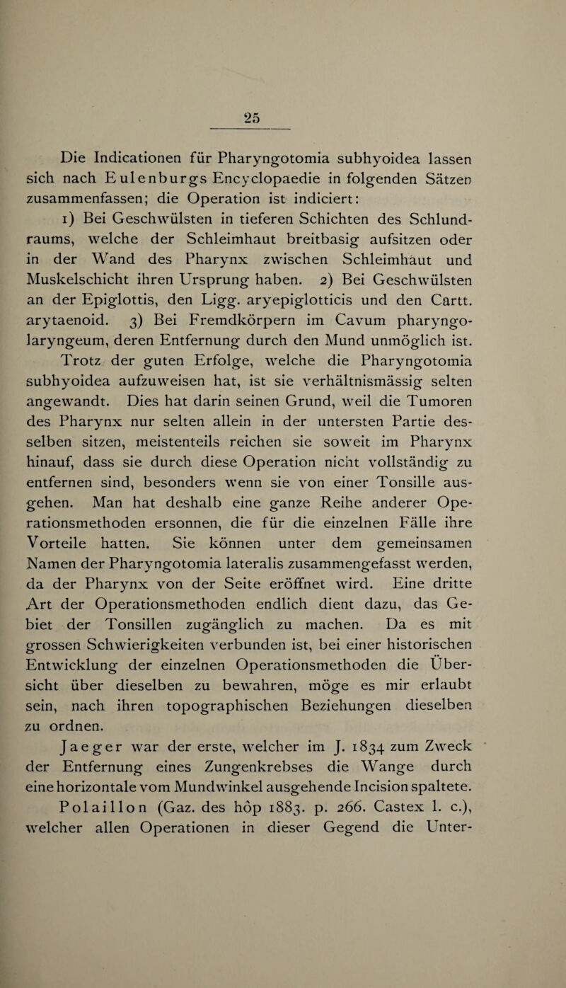 Die Indicationen für Pharyngotomia subhyoidea lassen sich nach Eulenburgs Encyclopaedie in folgenden Sätzen zusammenfassen; die Operation ist indiciert: i) Bei Geschwülsten in tieferen Schichten des Schlund¬ raums, welche der Schleimhaut breitbasig aufsitzen oder in der Wand des Pharynx zwischen Schleimhaut und Muskelschicht ihren Ursprung haben. 2) Bei Geschwülsten an der Epiglottis, den Ligg. aryepiglotticis und den Cartt. arytaenoid. 3) Bei Fremdkörpern im Cavum pharyngo- laryngeum, deren Entfernung durch den Mund unmöglich ist. Trotz der guten Erfolge, welche die Pharyngotomia subhyoidea aufzuweisen hat, ist sie verhältnismässig selten angewandt. Dies hat darin seinen Grund, weil die Tumoren des Pharynx nur selten allein in der untersten Partie des¬ selben sitzen, meistenteils reichen sie soweit im Pharynx hinauf, dass sie durch diese Operation nicht vollständig zu entfernen sind, besonders wenn sie von einer Tonsille aus¬ gehen. Man hat deshalb eine ganze Reihe anderer Ope¬ rationsmethoden ersonnen, die für die einzelnen Fälle ihre Vorteile hatten. Sie können unter dem gemeinsamen Namen der Pharyngotomia lateralis zusammengefasst werden, da der Pharynx von der Seite eröffnet wird. Eine dritte Art der Operationsmethoden endlich dient dazu, das Ge¬ biet der Tonsillen zuQfänodich zu machen. Da es mit grossen Schwierigkeiten verbunden ist, bei einer historischen Entwicklung der einzelnen Operationsmethoden die Über¬ sicht über dieselben zu bewahren, möge es mir erlaubt sein, nach ihren topographischen Beziehungen dieselben zu ordnen. Jaeger war der erste, welcher im J. 1834 zum Zweck der Entfernung eines Zungenkrebses die Wange durch eine horizontale vom Mundwinkel ausgehende Incision spaltete. Polaillon (Gaz. des höp 1883. p. 266. Castex 1. c.), welcher allen Operationen in dieser Gegend die hinter-