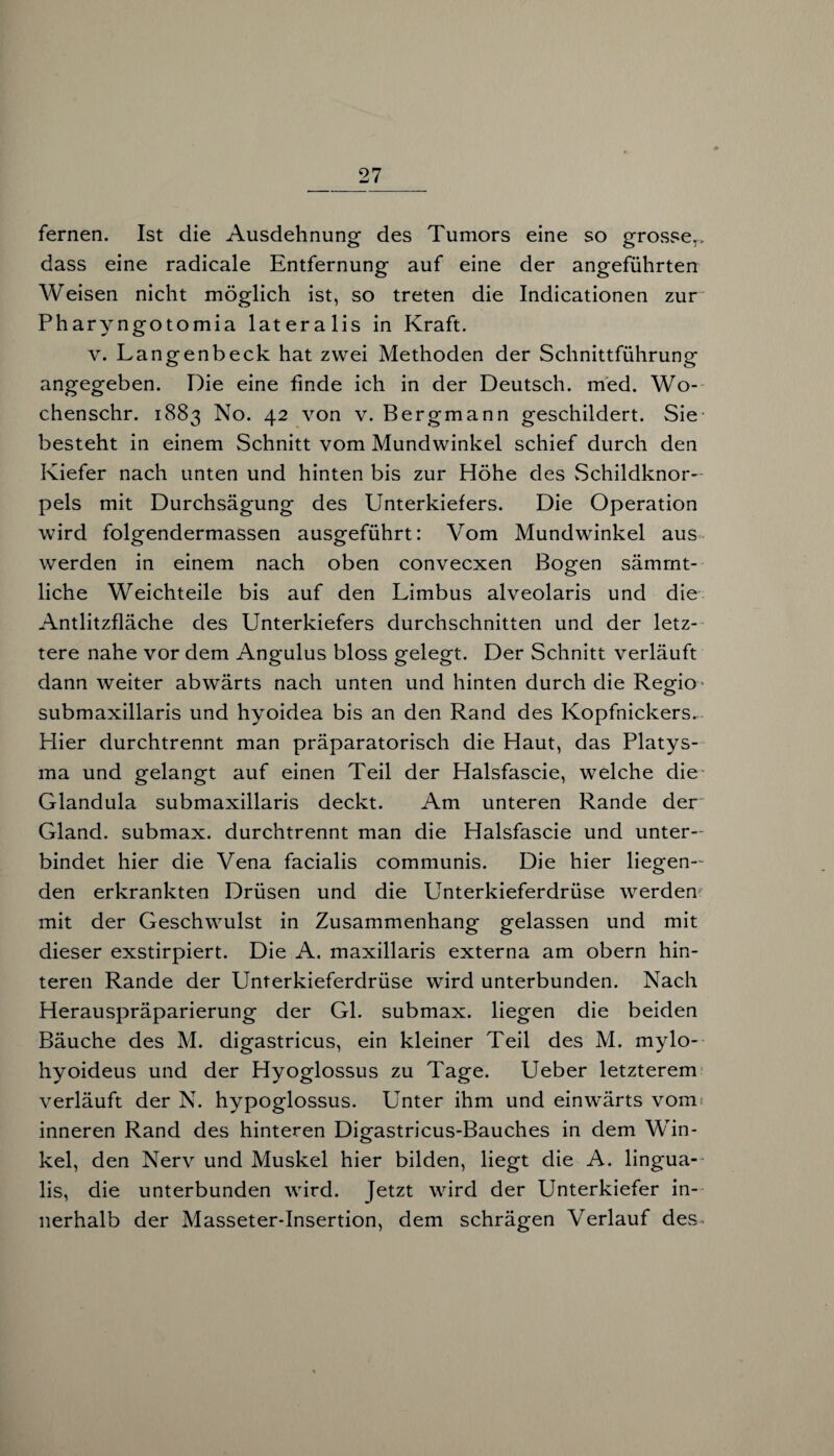 fernen. Ist die Ausdehnung des Tumors eine so grosse,, dass eine radicale Entfernung auf eine der angeführten Weisen nicht möglich ist, so treten die Indicationen zur Pharyngotomia lateralis in Kraft. v. Langenbeck hat zwei Methoden der Schnittführung angegeben. Die eine finde ich in der Deutsch, med. Wo- chenschr. 1883 No. 42 von v. Bergmann geschildert. Sie besteht in einem Schnitt vom Mundwinkel schief durch den Kiefer nach unten und hinten bis zur Höhe des Schildknor- pels mit Durchsägung des Unterkiefers. Die Operation wird folgendermassen ausgeführt: Vom Mundwinkel aus werden in einem nach oben convecxen Bogen sämrnt- liche Weichteile bis auf den Limbus alveolaris und die Antlitzfläche des Unterkiefers durchschnitten und der letz¬ tere nahe vor dem Angulus bloss gelegt. Der Schnitt verläuft dann weiter abwärts nach unten und hinten durch die Regio submaxillaris und hyoidea bis an den Rand des Kopfnickers. Hier durchtrennt man präparatorisch die Haut, das Platys¬ ma und gelangt auf einen Teil der Halsfascie, welche die Glandula submaxillaris deckt. Am unteren Rande der Gland. submax. durchtrennt man die Halsfascie und unter¬ bindet hier die Vena facialis communis. Die hier liegen¬ den erkrankten Drüsen und die Unterkieferdrüse werden mit der Geschwulst in Zusammenhang gelassen und mit dieser exstirpiert. Die A. maxillaris externa am obern hin¬ teren Rande der Unterkieferdrüse wird unterbunden. Nach Herauspräparierung der Gl. submax. liegen die beiden Bäuche des M. digastricus, ein kleiner Teil des M. mylo¬ hyoideus und der Hyoglossus zu Tage. Ueber letzterem verläuft der N. hypoglossus. Unter ihm und einwärts vom inneren Rand des hinteren Digastricus-Bauches in dem Win¬ kel, den Nerv und Muskel hier bilden, liegt die A. lingua- lis, die unterbunden wird. Jetzt wird der Unterkiefer in¬ nerhalb der Masseter-Insertion, dem schrägen Verlauf des